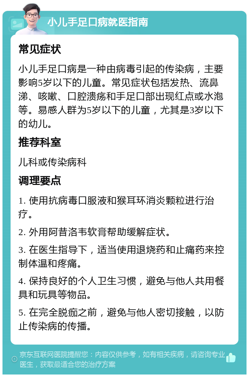 小儿手足口病就医指南 常见症状 小儿手足口病是一种由病毒引起的传染病，主要影响5岁以下的儿童。常见症状包括发热、流鼻涕、咳嗽、口腔溃疡和手足口部出现红点或水泡等。易感人群为5岁以下的儿童，尤其是3岁以下的幼儿。 推荐科室 儿科或传染病科 调理要点 1. 使用抗病毒口服液和猴耳环消炎颗粒进行治疗。 2. 外用阿昔洛韦软膏帮助缓解症状。 3. 在医生指导下，适当使用退烧药和止痛药来控制体温和疼痛。 4. 保持良好的个人卫生习惯，避免与他人共用餐具和玩具等物品。 5. 在完全脱痂之前，避免与他人密切接触，以防止传染病的传播。