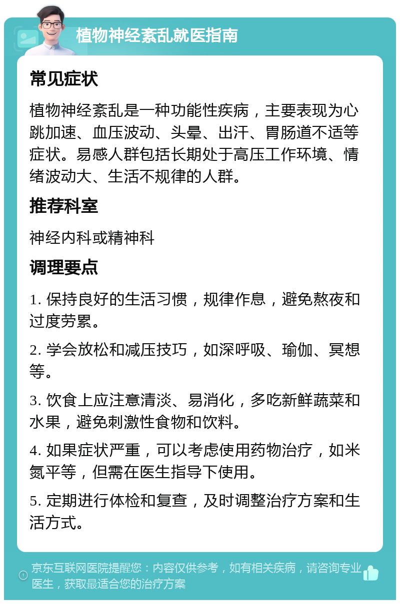 植物神经紊乱就医指南 常见症状 植物神经紊乱是一种功能性疾病，主要表现为心跳加速、血压波动、头晕、出汗、胃肠道不适等症状。易感人群包括长期处于高压工作环境、情绪波动大、生活不规律的人群。 推荐科室 神经内科或精神科 调理要点 1. 保持良好的生活习惯，规律作息，避免熬夜和过度劳累。 2. 学会放松和减压技巧，如深呼吸、瑜伽、冥想等。 3. 饮食上应注意清淡、易消化，多吃新鲜蔬菜和水果，避免刺激性食物和饮料。 4. 如果症状严重，可以考虑使用药物治疗，如米氮平等，但需在医生指导下使用。 5. 定期进行体检和复查，及时调整治疗方案和生活方式。