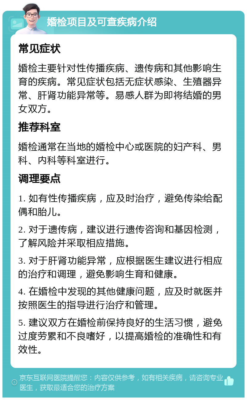 婚检项目及可查疾病介绍 常见症状 婚检主要针对性传播疾病、遗传病和其他影响生育的疾病。常见症状包括无症状感染、生殖器异常、肝肾功能异常等。易感人群为即将结婚的男女双方。 推荐科室 婚检通常在当地的婚检中心或医院的妇产科、男科、内科等科室进行。 调理要点 1. 如有性传播疾病，应及时治疗，避免传染给配偶和胎儿。 2. 对于遗传病，建议进行遗传咨询和基因检测，了解风险并采取相应措施。 3. 对于肝肾功能异常，应根据医生建议进行相应的治疗和调理，避免影响生育和健康。 4. 在婚检中发现的其他健康问题，应及时就医并按照医生的指导进行治疗和管理。 5. 建议双方在婚检前保持良好的生活习惯，避免过度劳累和不良嗜好，以提高婚检的准确性和有效性。