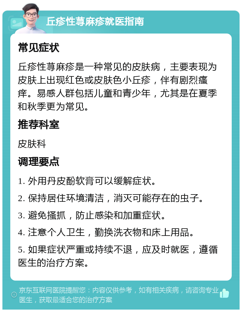 丘疹性荨麻疹就医指南 常见症状 丘疹性荨麻疹是一种常见的皮肤病，主要表现为皮肤上出现红色或皮肤色小丘疹，伴有剧烈瘙痒。易感人群包括儿童和青少年，尤其是在夏季和秋季更为常见。 推荐科室 皮肤科 调理要点 1. 外用丹皮酚软膏可以缓解症状。 2. 保持居住环境清洁，消灭可能存在的虫子。 3. 避免搔抓，防止感染和加重症状。 4. 注意个人卫生，勤换洗衣物和床上用品。 5. 如果症状严重或持续不退，应及时就医，遵循医生的治疗方案。