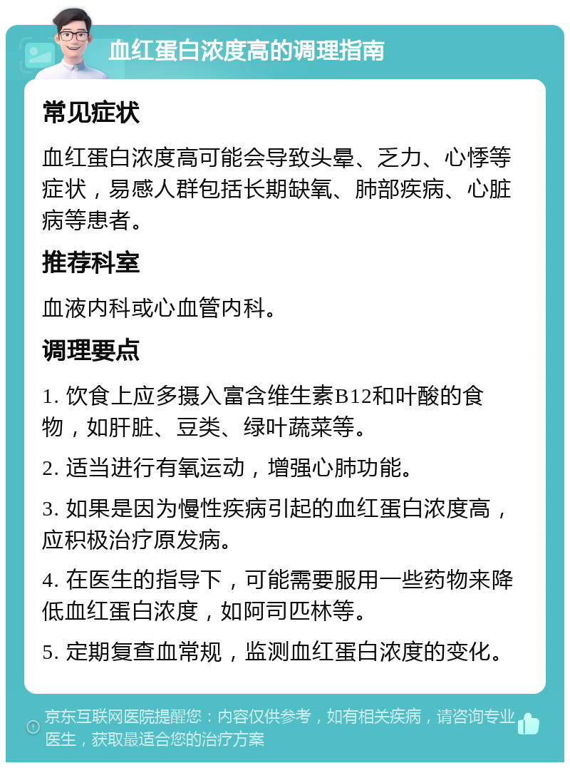 血红蛋白浓度高的调理指南 常见症状 血红蛋白浓度高可能会导致头晕、乏力、心悸等症状，易感人群包括长期缺氧、肺部疾病、心脏病等患者。 推荐科室 血液内科或心血管内科。 调理要点 1. 饮食上应多摄入富含维生素B12和叶酸的食物，如肝脏、豆类、绿叶蔬菜等。 2. 适当进行有氧运动，增强心肺功能。 3. 如果是因为慢性疾病引起的血红蛋白浓度高，应积极治疗原发病。 4. 在医生的指导下，可能需要服用一些药物来降低血红蛋白浓度，如阿司匹林等。 5. 定期复查血常规，监测血红蛋白浓度的变化。