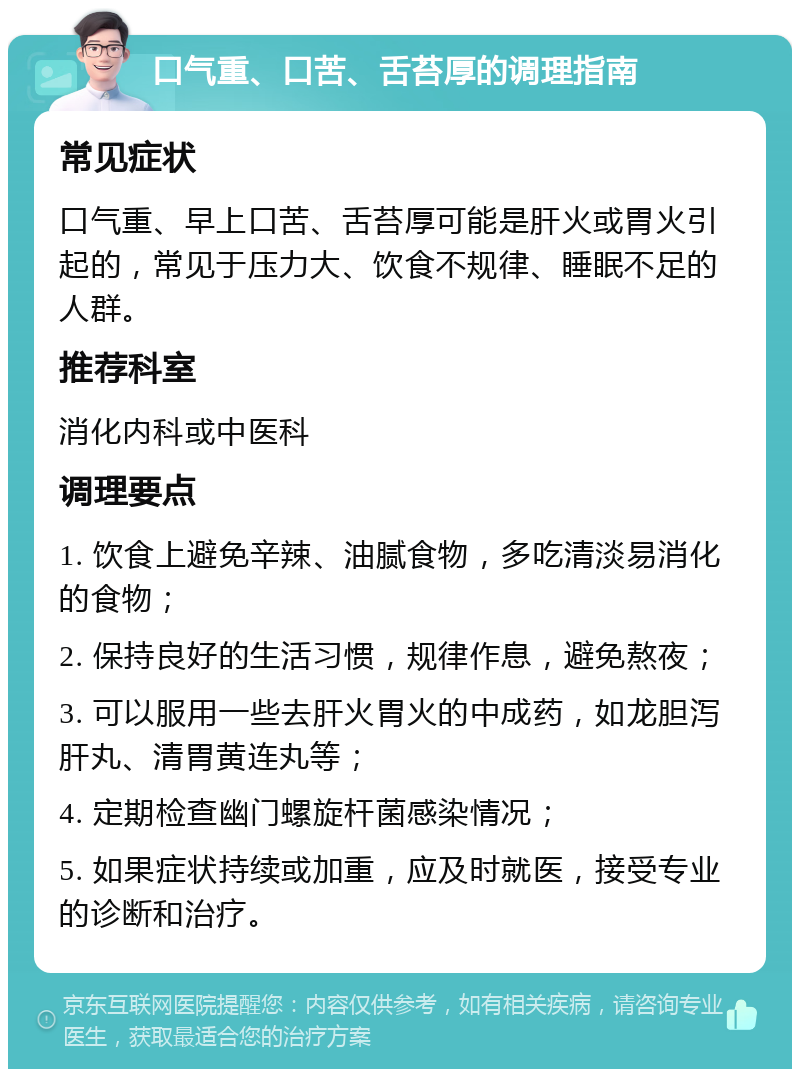 口气重、口苦、舌苔厚的调理指南 常见症状 口气重、早上口苦、舌苔厚可能是肝火或胃火引起的，常见于压力大、饮食不规律、睡眠不足的人群。 推荐科室 消化内科或中医科 调理要点 1. 饮食上避免辛辣、油腻食物，多吃清淡易消化的食物； 2. 保持良好的生活习惯，规律作息，避免熬夜； 3. 可以服用一些去肝火胃火的中成药，如龙胆泻肝丸、清胃黄连丸等； 4. 定期检查幽门螺旋杆菌感染情况； 5. 如果症状持续或加重，应及时就医，接受专业的诊断和治疗。