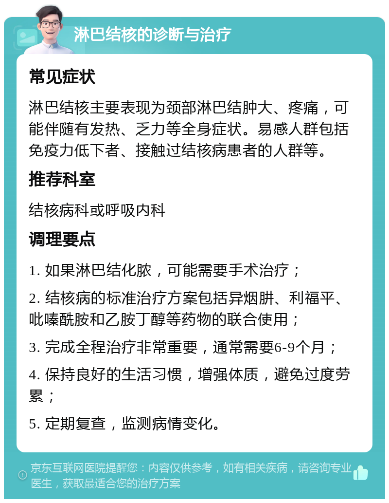 淋巴结核的诊断与治疗 常见症状 淋巴结核主要表现为颈部淋巴结肿大、疼痛，可能伴随有发热、乏力等全身症状。易感人群包括免疫力低下者、接触过结核病患者的人群等。 推荐科室 结核病科或呼吸内科 调理要点 1. 如果淋巴结化脓，可能需要手术治疗； 2. 结核病的标准治疗方案包括异烟肼、利福平、吡嗪酰胺和乙胺丁醇等药物的联合使用； 3. 完成全程治疗非常重要，通常需要6-9个月； 4. 保持良好的生活习惯，增强体质，避免过度劳累； 5. 定期复查，监测病情变化。