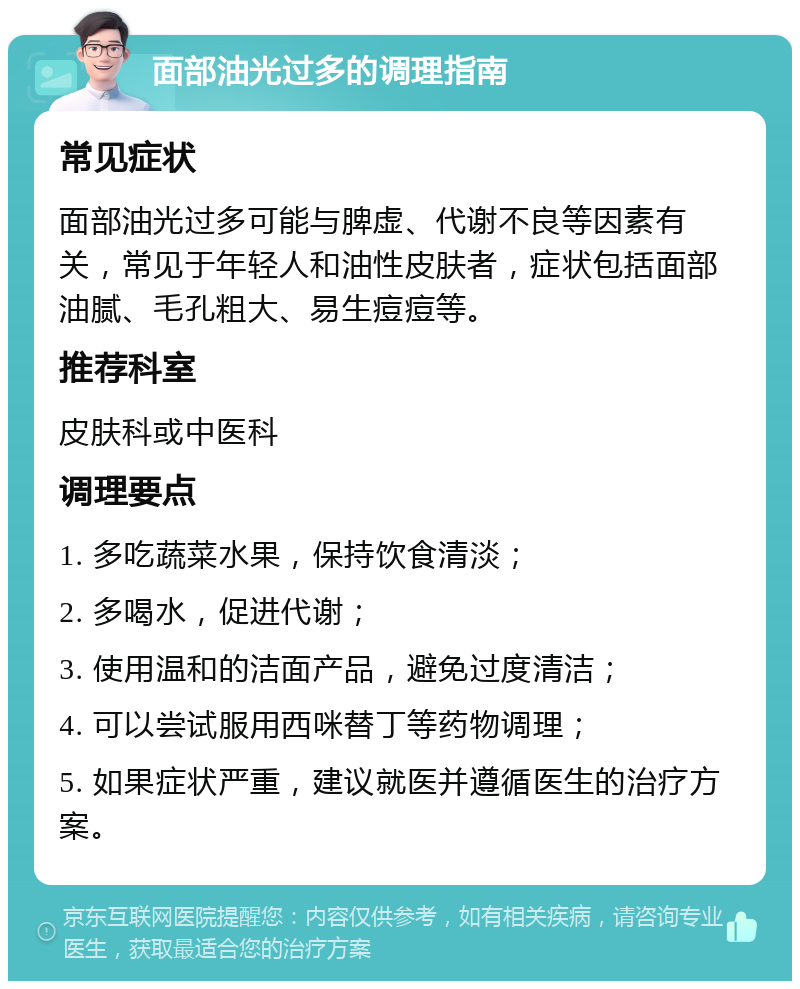 面部油光过多的调理指南 常见症状 面部油光过多可能与脾虚、代谢不良等因素有关，常见于年轻人和油性皮肤者，症状包括面部油腻、毛孔粗大、易生痘痘等。 推荐科室 皮肤科或中医科 调理要点 1. 多吃蔬菜水果，保持饮食清淡； 2. 多喝水，促进代谢； 3. 使用温和的洁面产品，避免过度清洁； 4. 可以尝试服用西咪替丁等药物调理； 5. 如果症状严重，建议就医并遵循医生的治疗方案。