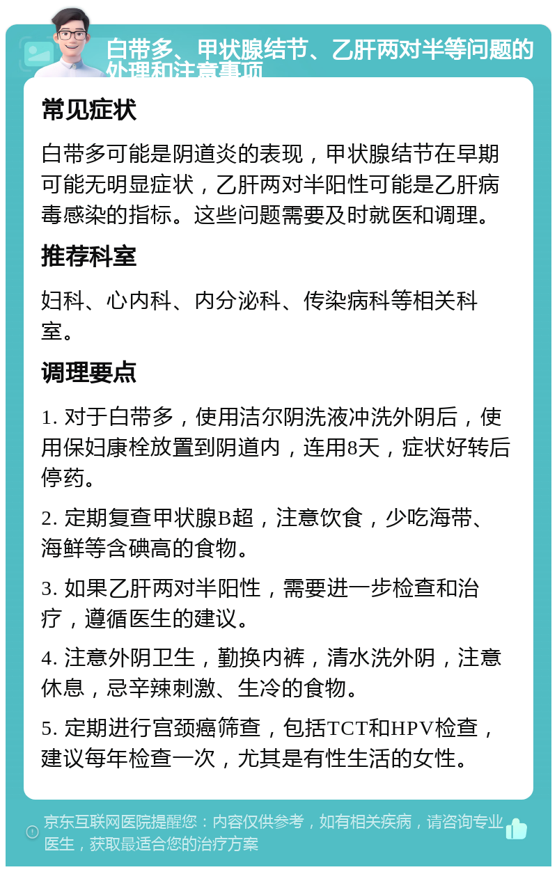 白带多、甲状腺结节、乙肝两对半等问题的处理和注意事项 常见症状 白带多可能是阴道炎的表现，甲状腺结节在早期可能无明显症状，乙肝两对半阳性可能是乙肝病毒感染的指标。这些问题需要及时就医和调理。 推荐科室 妇科、心内科、内分泌科、传染病科等相关科室。 调理要点 1. 对于白带多，使用洁尔阴洗液冲洗外阴后，使用保妇康栓放置到阴道内，连用8天，症状好转后停药。 2. 定期复查甲状腺B超，注意饮食，少吃海带、海鲜等含碘高的食物。 3. 如果乙肝两对半阳性，需要进一步检查和治疗，遵循医生的建议。 4. 注意外阴卫生，勤换内裤，清水洗外阴，注意休息，忌辛辣刺激、生冷的食物。 5. 定期进行宫颈癌筛查，包括TCT和HPV检查，建议每年检查一次，尤其是有性生活的女性。