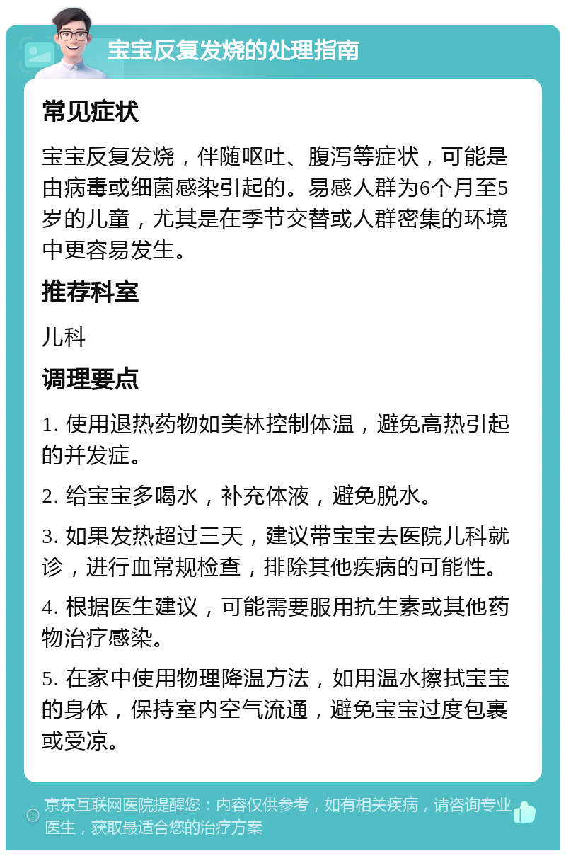 宝宝反复发烧的处理指南 常见症状 宝宝反复发烧，伴随呕吐、腹泻等症状，可能是由病毒或细菌感染引起的。易感人群为6个月至5岁的儿童，尤其是在季节交替或人群密集的环境中更容易发生。 推荐科室 儿科 调理要点 1. 使用退热药物如美林控制体温，避免高热引起的并发症。 2. 给宝宝多喝水，补充体液，避免脱水。 3. 如果发热超过三天，建议带宝宝去医院儿科就诊，进行血常规检查，排除其他疾病的可能性。 4. 根据医生建议，可能需要服用抗生素或其他药物治疗感染。 5. 在家中使用物理降温方法，如用温水擦拭宝宝的身体，保持室内空气流通，避免宝宝过度包裹或受凉。