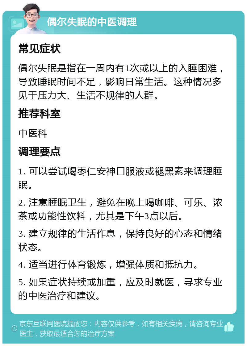 偶尔失眠的中医调理 常见症状 偶尔失眠是指在一周内有1次或以上的入睡困难，导致睡眠时间不足，影响日常生活。这种情况多见于压力大、生活不规律的人群。 推荐科室 中医科 调理要点 1. 可以尝试喝枣仁安神口服液或褪黑素来调理睡眠。 2. 注意睡眠卫生，避免在晚上喝咖啡、可乐、浓茶或功能性饮料，尤其是下午3点以后。 3. 建立规律的生活作息，保持良好的心态和情绪状态。 4. 适当进行体育锻炼，增强体质和抵抗力。 5. 如果症状持续或加重，应及时就医，寻求专业的中医治疗和建议。