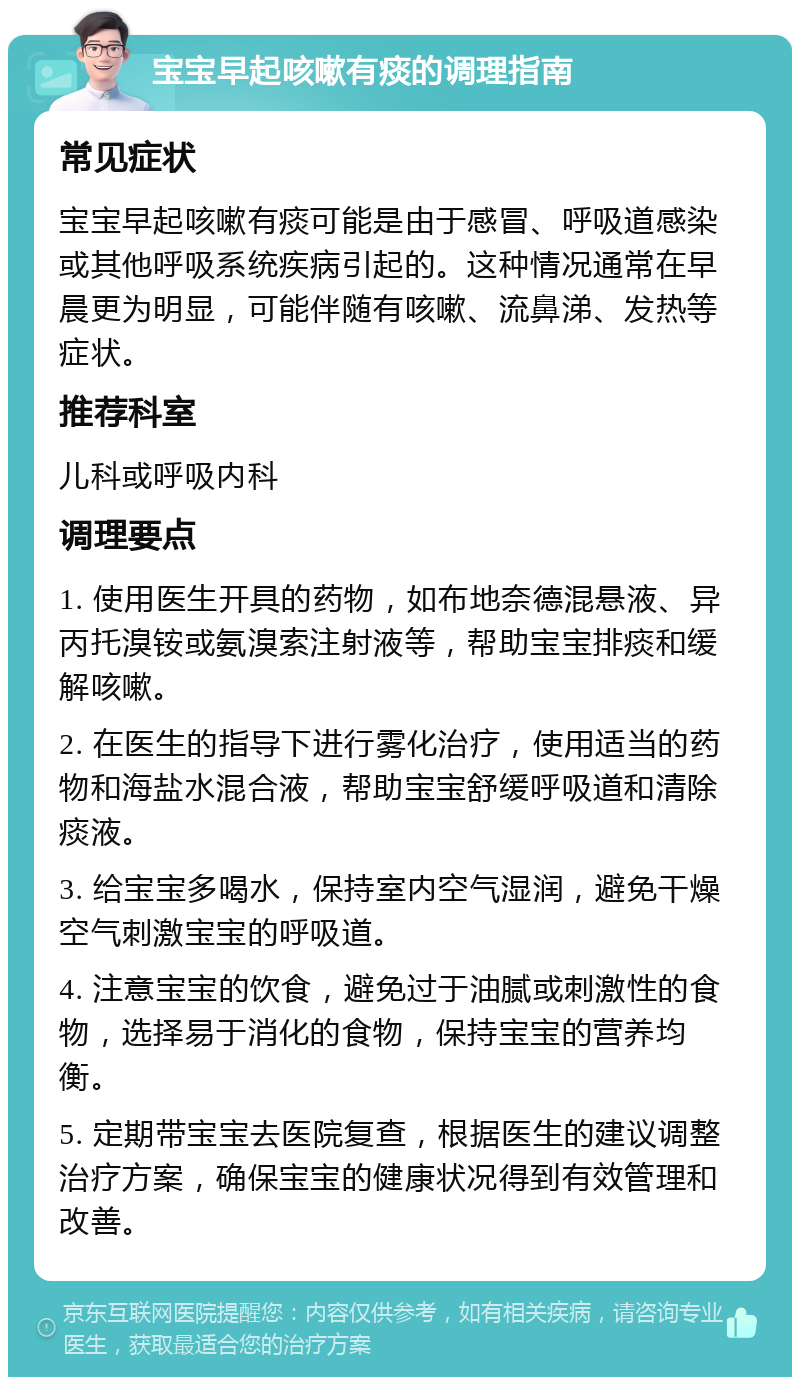 宝宝早起咳嗽有痰的调理指南 常见症状 宝宝早起咳嗽有痰可能是由于感冒、呼吸道感染或其他呼吸系统疾病引起的。这种情况通常在早晨更为明显，可能伴随有咳嗽、流鼻涕、发热等症状。 推荐科室 儿科或呼吸内科 调理要点 1. 使用医生开具的药物，如布地奈德混悬液、异丙托溴铵或氨溴索注射液等，帮助宝宝排痰和缓解咳嗽。 2. 在医生的指导下进行雾化治疗，使用适当的药物和海盐水混合液，帮助宝宝舒缓呼吸道和清除痰液。 3. 给宝宝多喝水，保持室内空气湿润，避免干燥空气刺激宝宝的呼吸道。 4. 注意宝宝的饮食，避免过于油腻或刺激性的食物，选择易于消化的食物，保持宝宝的营养均衡。 5. 定期带宝宝去医院复查，根据医生的建议调整治疗方案，确保宝宝的健康状况得到有效管理和改善。