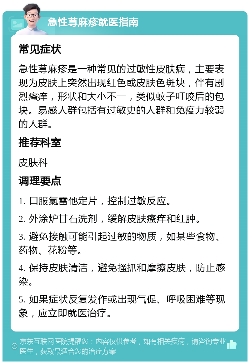 急性荨麻疹就医指南 常见症状 急性荨麻疹是一种常见的过敏性皮肤病，主要表现为皮肤上突然出现红色或皮肤色斑块，伴有剧烈瘙痒，形状和大小不一，类似蚊子叮咬后的包块。易感人群包括有过敏史的人群和免疫力较弱的人群。 推荐科室 皮肤科 调理要点 1. 口服氯雷他定片，控制过敏反应。 2. 外涂炉甘石洗剂，缓解皮肤瘙痒和红肿。 3. 避免接触可能引起过敏的物质，如某些食物、药物、花粉等。 4. 保持皮肤清洁，避免搔抓和摩擦皮肤，防止感染。 5. 如果症状反复发作或出现气促、呼吸困难等现象，应立即就医治疗。