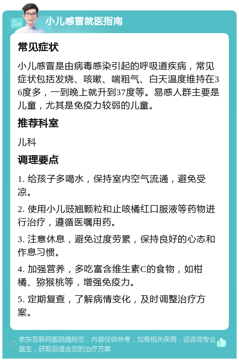 小儿感冒就医指南 常见症状 小儿感冒是由病毒感染引起的呼吸道疾病，常见症状包括发烧、咳嗽、喘粗气、白天温度维持在36度多，一到晚上就升到37度等。易感人群主要是儿童，尤其是免疫力较弱的儿童。 推荐科室 儿科 调理要点 1. 给孩子多喝水，保持室内空气流通，避免受凉。 2. 使用小儿豉翘颗粒和止咳橘红口服液等药物进行治疗，遵循医嘱用药。 3. 注意休息，避免过度劳累，保持良好的心态和作息习惯。 4. 加强营养，多吃富含维生素C的食物，如柑橘、猕猴桃等，增强免疫力。 5. 定期复查，了解病情变化，及时调整治疗方案。