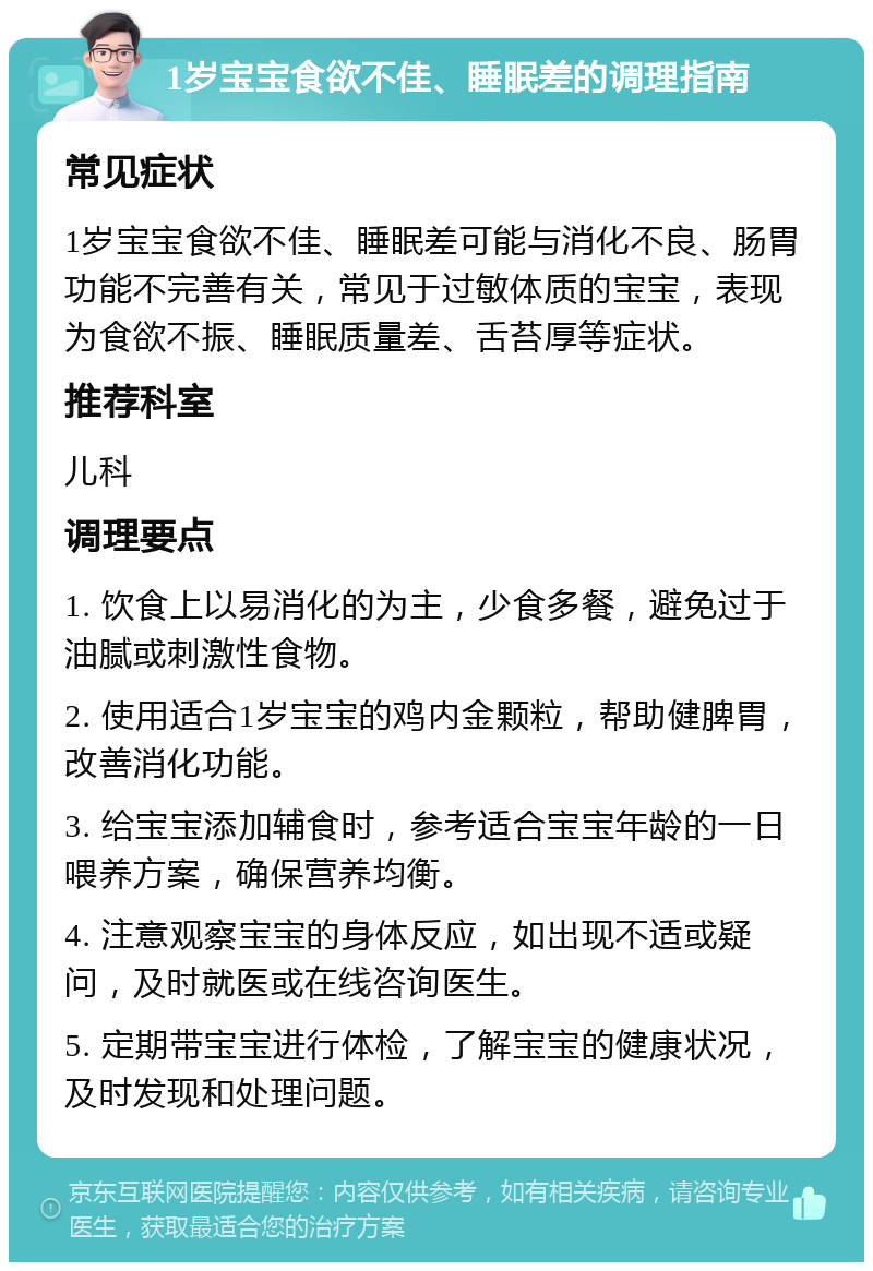 1岁宝宝食欲不佳、睡眠差的调理指南 常见症状 1岁宝宝食欲不佳、睡眠差可能与消化不良、肠胃功能不完善有关，常见于过敏体质的宝宝，表现为食欲不振、睡眠质量差、舌苔厚等症状。 推荐科室 儿科 调理要点 1. 饮食上以易消化的为主，少食多餐，避免过于油腻或刺激性食物。 2. 使用适合1岁宝宝的鸡内金颗粒，帮助健脾胃，改善消化功能。 3. 给宝宝添加辅食时，参考适合宝宝年龄的一日喂养方案，确保营养均衡。 4. 注意观察宝宝的身体反应，如出现不适或疑问，及时就医或在线咨询医生。 5. 定期带宝宝进行体检，了解宝宝的健康状况，及时发现和处理问题。