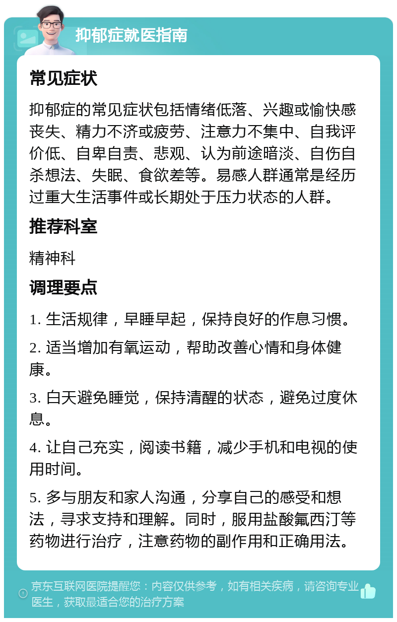 抑郁症就医指南 常见症状 抑郁症的常见症状包括情绪低落、兴趣或愉快感丧失、精力不济或疲劳、注意力不集中、自我评价低、自卑自责、悲观、认为前途暗淡、自伤自杀想法、失眠、食欲差等。易感人群通常是经历过重大生活事件或长期处于压力状态的人群。 推荐科室 精神科 调理要点 1. 生活规律，早睡早起，保持良好的作息习惯。 2. 适当增加有氧运动，帮助改善心情和身体健康。 3. 白天避免睡觉，保持清醒的状态，避免过度休息。 4. 让自己充实，阅读书籍，减少手机和电视的使用时间。 5. 多与朋友和家人沟通，分享自己的感受和想法，寻求支持和理解。同时，服用盐酸氟西汀等药物进行治疗，注意药物的副作用和正确用法。