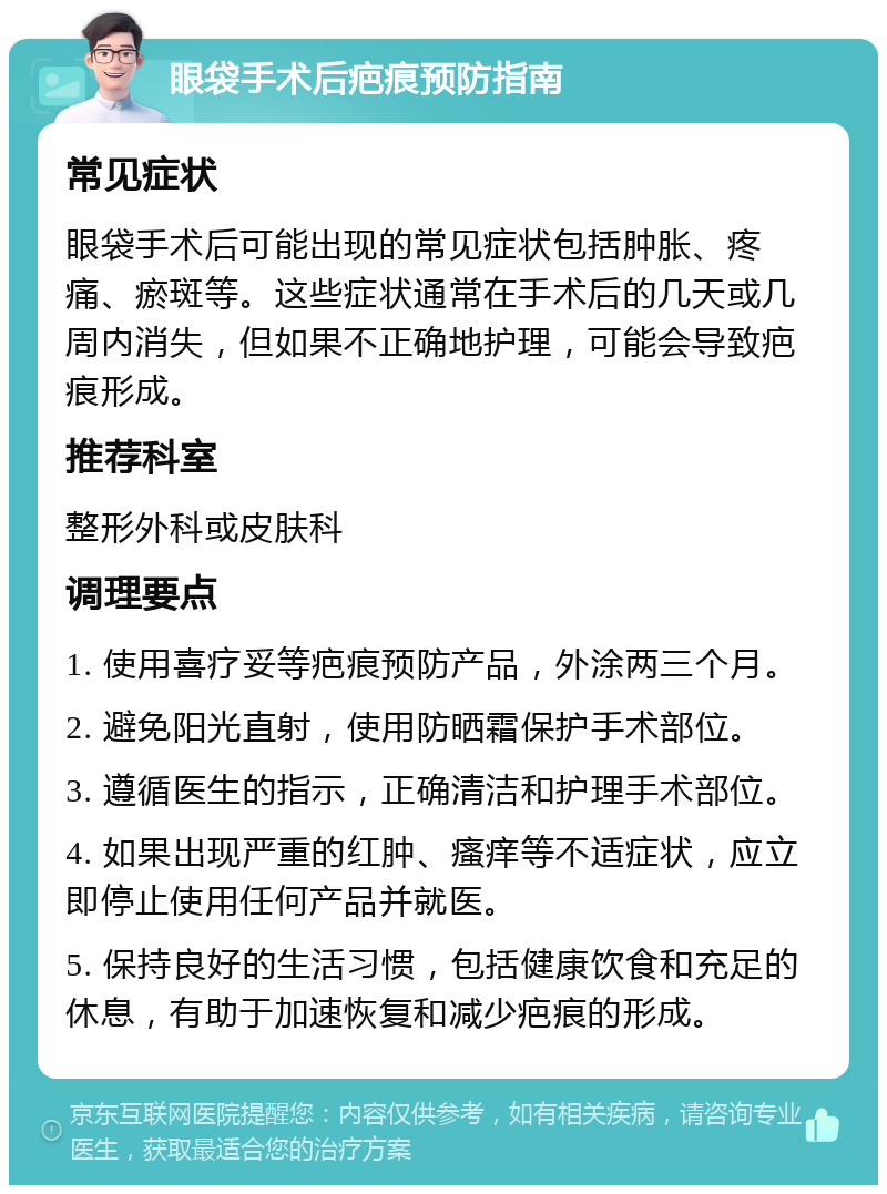 眼袋手术后疤痕预防指南 常见症状 眼袋手术后可能出现的常见症状包括肿胀、疼痛、瘀斑等。这些症状通常在手术后的几天或几周内消失，但如果不正确地护理，可能会导致疤痕形成。 推荐科室 整形外科或皮肤科 调理要点 1. 使用喜疗妥等疤痕预防产品，外涂两三个月。 2. 避免阳光直射，使用防晒霜保护手术部位。 3. 遵循医生的指示，正确清洁和护理手术部位。 4. 如果出现严重的红肿、瘙痒等不适症状，应立即停止使用任何产品并就医。 5. 保持良好的生活习惯，包括健康饮食和充足的休息，有助于加速恢复和减少疤痕的形成。