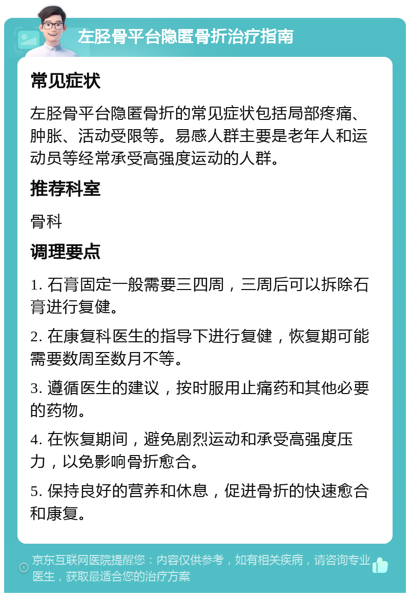 左胫骨平台隐匿骨折治疗指南 常见症状 左胫骨平台隐匿骨折的常见症状包括局部疼痛、肿胀、活动受限等。易感人群主要是老年人和运动员等经常承受高强度运动的人群。 推荐科室 骨科 调理要点 1. 石膏固定一般需要三四周，三周后可以拆除石膏进行复健。 2. 在康复科医生的指导下进行复健，恢复期可能需要数周至数月不等。 3. 遵循医生的建议，按时服用止痛药和其他必要的药物。 4. 在恢复期间，避免剧烈运动和承受高强度压力，以免影响骨折愈合。 5. 保持良好的营养和休息，促进骨折的快速愈合和康复。