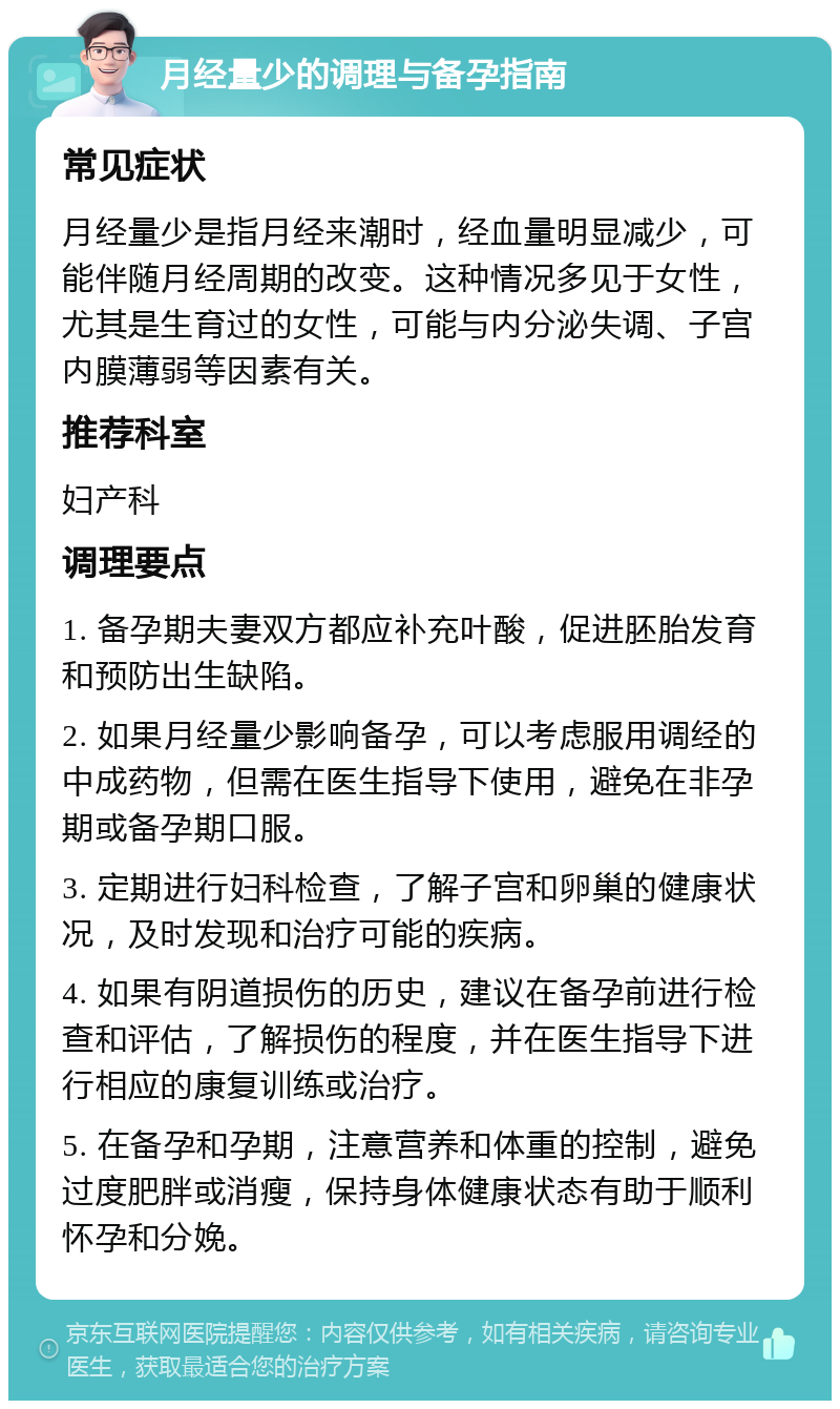 月经量少的调理与备孕指南 常见症状 月经量少是指月经来潮时，经血量明显减少，可能伴随月经周期的改变。这种情况多见于女性，尤其是生育过的女性，可能与内分泌失调、子宫内膜薄弱等因素有关。 推荐科室 妇产科 调理要点 1. 备孕期夫妻双方都应补充叶酸，促进胚胎发育和预防出生缺陷。 2. 如果月经量少影响备孕，可以考虑服用调经的中成药物，但需在医生指导下使用，避免在非孕期或备孕期口服。 3. 定期进行妇科检查，了解子宫和卵巢的健康状况，及时发现和治疗可能的疾病。 4. 如果有阴道损伤的历史，建议在备孕前进行检查和评估，了解损伤的程度，并在医生指导下进行相应的康复训练或治疗。 5. 在备孕和孕期，注意营养和体重的控制，避免过度肥胖或消瘦，保持身体健康状态有助于顺利怀孕和分娩。