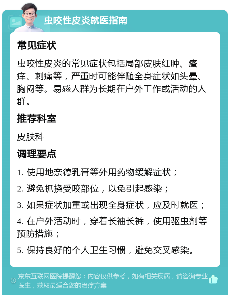 虫咬性皮炎就医指南 常见症状 虫咬性皮炎的常见症状包括局部皮肤红肿、瘙痒、刺痛等，严重时可能伴随全身症状如头晕、胸闷等。易感人群为长期在户外工作或活动的人群。 推荐科室 皮肤科 调理要点 1. 使用地奈德乳膏等外用药物缓解症状； 2. 避免抓挠受咬部位，以免引起感染； 3. 如果症状加重或出现全身症状，应及时就医； 4. 在户外活动时，穿着长袖长裤，使用驱虫剂等预防措施； 5. 保持良好的个人卫生习惯，避免交叉感染。