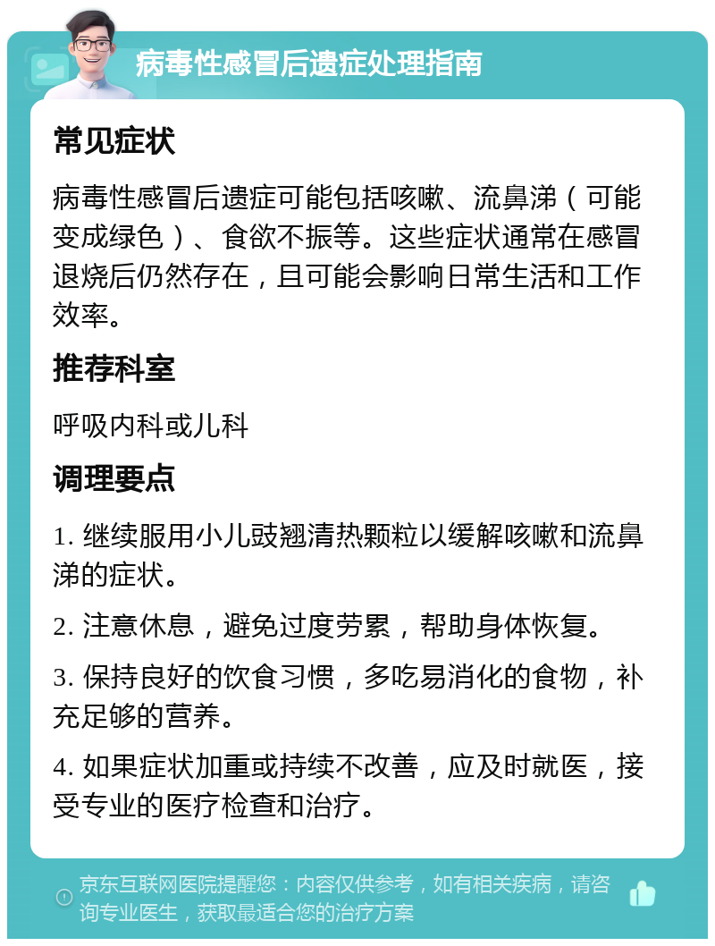 病毒性感冒后遗症处理指南 常见症状 病毒性感冒后遗症可能包括咳嗽、流鼻涕（可能变成绿色）、食欲不振等。这些症状通常在感冒退烧后仍然存在，且可能会影响日常生活和工作效率。 推荐科室 呼吸内科或儿科 调理要点 1. 继续服用小儿豉翘清热颗粒以缓解咳嗽和流鼻涕的症状。 2. 注意休息，避免过度劳累，帮助身体恢复。 3. 保持良好的饮食习惯，多吃易消化的食物，补充足够的营养。 4. 如果症状加重或持续不改善，应及时就医，接受专业的医疗检查和治疗。