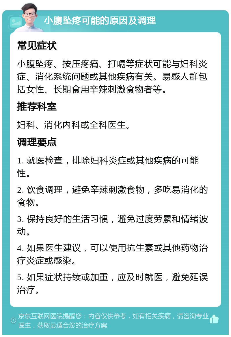 小腹坠疼可能的原因及调理 常见症状 小腹坠疼、按压疼痛、打嗝等症状可能与妇科炎症、消化系统问题或其他疾病有关。易感人群包括女性、长期食用辛辣刺激食物者等。 推荐科室 妇科、消化内科或全科医生。 调理要点 1. 就医检查，排除妇科炎症或其他疾病的可能性。 2. 饮食调理，避免辛辣刺激食物，多吃易消化的食物。 3. 保持良好的生活习惯，避免过度劳累和情绪波动。 4. 如果医生建议，可以使用抗生素或其他药物治疗炎症或感染。 5. 如果症状持续或加重，应及时就医，避免延误治疗。