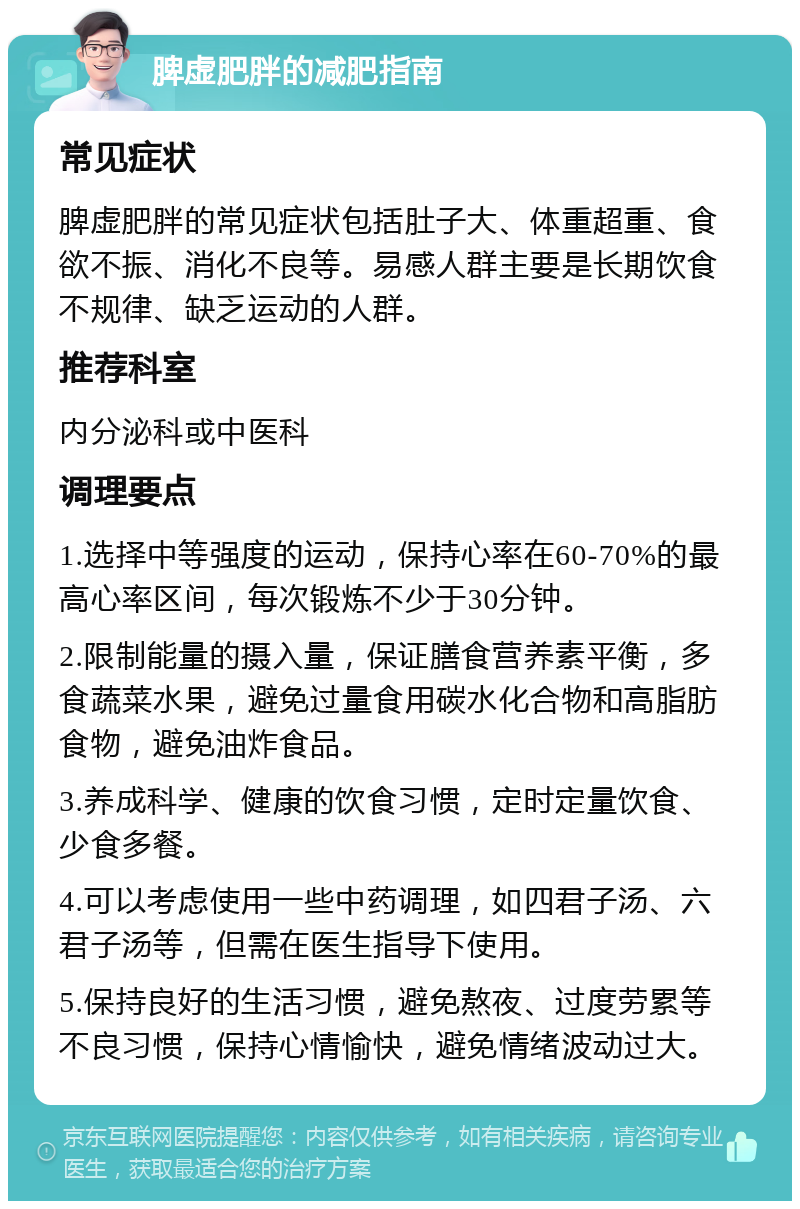 脾虚肥胖的减肥指南 常见症状 脾虚肥胖的常见症状包括肚子大、体重超重、食欲不振、消化不良等。易感人群主要是长期饮食不规律、缺乏运动的人群。 推荐科室 内分泌科或中医科 调理要点 1.选择中等强度的运动，保持心率在60-70%的最高心率区间，每次锻炼不少于30分钟。 2.限制能量的摄入量，保证膳食营养素平衡，多食蔬菜水果，避免过量食用碳水化合物和高脂肪食物，避免油炸食品。 3.养成科学、健康的饮食习惯，定时定量饮食、少食多餐。 4.可以考虑使用一些中药调理，如四君子汤、六君子汤等，但需在医生指导下使用。 5.保持良好的生活习惯，避免熬夜、过度劳累等不良习惯，保持心情愉快，避免情绪波动过大。