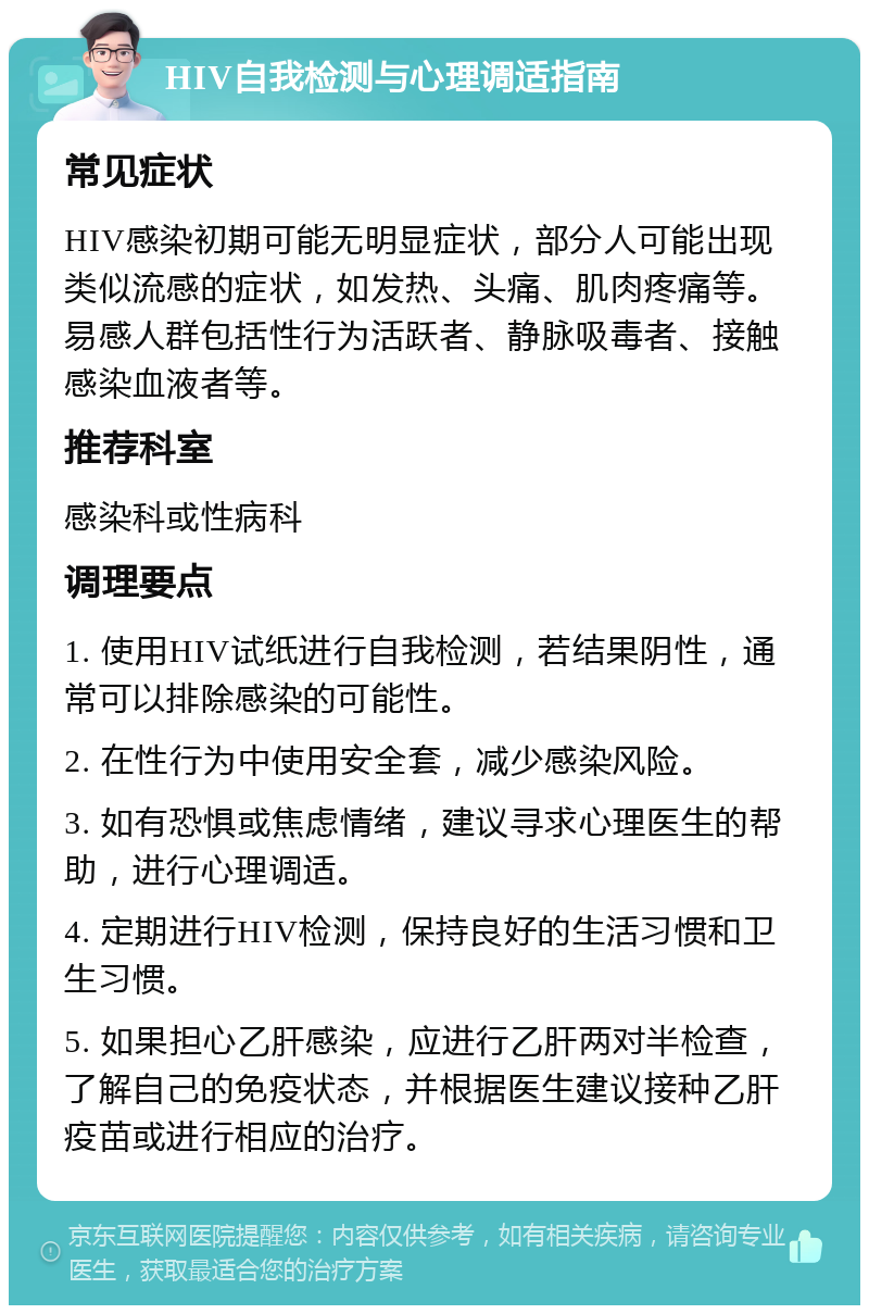 HIV自我检测与心理调适指南 常见症状 HIV感染初期可能无明显症状，部分人可能出现类似流感的症状，如发热、头痛、肌肉疼痛等。易感人群包括性行为活跃者、静脉吸毒者、接触感染血液者等。 推荐科室 感染科或性病科 调理要点 1. 使用HIV试纸进行自我检测，若结果阴性，通常可以排除感染的可能性。 2. 在性行为中使用安全套，减少感染风险。 3. 如有恐惧或焦虑情绪，建议寻求心理医生的帮助，进行心理调适。 4. 定期进行HIV检测，保持良好的生活习惯和卫生习惯。 5. 如果担心乙肝感染，应进行乙肝两对半检查，了解自己的免疫状态，并根据医生建议接种乙肝疫苗或进行相应的治疗。