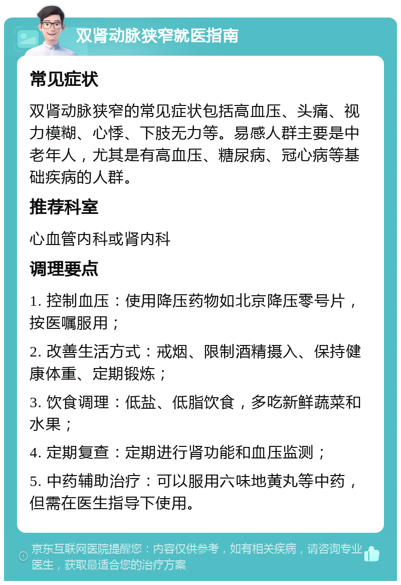 双肾动脉狭窄就医指南 常见症状 双肾动脉狭窄的常见症状包括高血压、头痛、视力模糊、心悸、下肢无力等。易感人群主要是中老年人，尤其是有高血压、糖尿病、冠心病等基础疾病的人群。 推荐科室 心血管内科或肾内科 调理要点 1. 控制血压：使用降压药物如北京降压零号片，按医嘱服用； 2. 改善生活方式：戒烟、限制酒精摄入、保持健康体重、定期锻炼； 3. 饮食调理：低盐、低脂饮食，多吃新鲜蔬菜和水果； 4. 定期复查：定期进行肾功能和血压监测； 5. 中药辅助治疗：可以服用六味地黄丸等中药，但需在医生指导下使用。