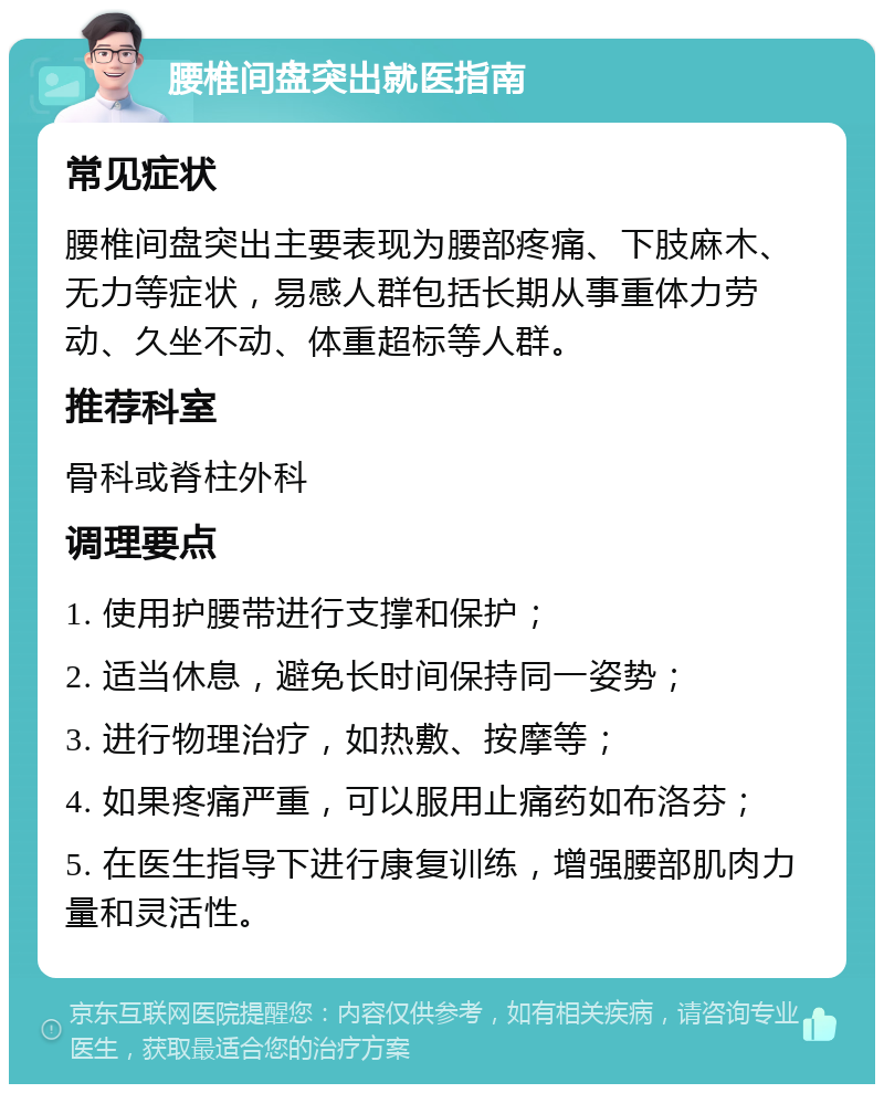 腰椎间盘突出就医指南 常见症状 腰椎间盘突出主要表现为腰部疼痛、下肢麻木、无力等症状，易感人群包括长期从事重体力劳动、久坐不动、体重超标等人群。 推荐科室 骨科或脊柱外科 调理要点 1. 使用护腰带进行支撑和保护； 2. 适当休息，避免长时间保持同一姿势； 3. 进行物理治疗，如热敷、按摩等； 4. 如果疼痛严重，可以服用止痛药如布洛芬； 5. 在医生指导下进行康复训练，增强腰部肌肉力量和灵活性。