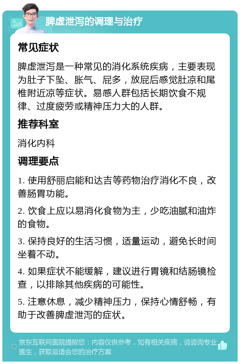 脾虚泄泻的调理与治疗 常见症状 脾虚泄泻是一种常见的消化系统疾病，主要表现为肚子下坠、胀气、屁多，放屁后感觉肚凉和尾椎附近凉等症状。易感人群包括长期饮食不规律、过度疲劳或精神压力大的人群。 推荐科室 消化内科 调理要点 1. 使用舒丽启能和达吉等药物治疗消化不良，改善肠胃功能。 2. 饮食上应以易消化食物为主，少吃油腻和油炸的食物。 3. 保持良好的生活习惯，适量运动，避免长时间坐着不动。 4. 如果症状不能缓解，建议进行胃镜和结肠镜检查，以排除其他疾病的可能性。 5. 注意休息，减少精神压力，保持心情舒畅，有助于改善脾虚泄泻的症状。