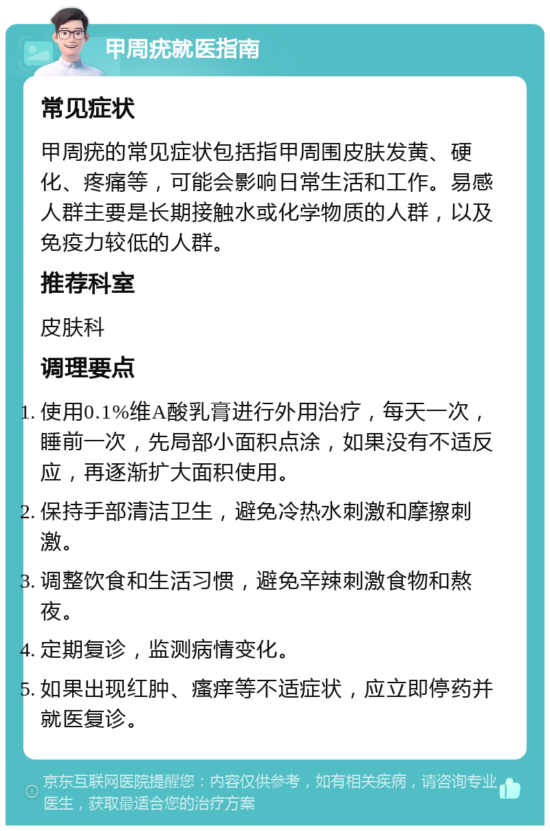 甲周疣就医指南 常见症状 甲周疣的常见症状包括指甲周围皮肤发黄、硬化、疼痛等，可能会影响日常生活和工作。易感人群主要是长期接触水或化学物质的人群，以及免疫力较低的人群。 推荐科室 皮肤科 调理要点 使用0.1%维A酸乳膏进行外用治疗，每天一次，睡前一次，先局部小面积点涂，如果没有不适反应，再逐渐扩大面积使用。 保持手部清洁卫生，避免冷热水刺激和摩擦刺激。 调整饮食和生活习惯，避免辛辣刺激食物和熬夜。 定期复诊，监测病情变化。 如果出现红肿、瘙痒等不适症状，应立即停药并就医复诊。