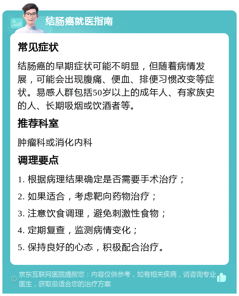 结肠癌就医指南 常见症状 结肠癌的早期症状可能不明显，但随着病情发展，可能会出现腹痛、便血、排便习惯改变等症状。易感人群包括50岁以上的成年人、有家族史的人、长期吸烟或饮酒者等。 推荐科室 肿瘤科或消化内科 调理要点 1. 根据病理结果确定是否需要手术治疗； 2. 如果适合，考虑靶向药物治疗； 3. 注意饮食调理，避免刺激性食物； 4. 定期复查，监测病情变化； 5. 保持良好的心态，积极配合治疗。