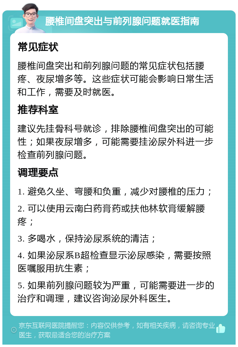 腰椎间盘突出与前列腺问题就医指南 常见症状 腰椎间盘突出和前列腺问题的常见症状包括腰疼、夜尿增多等。这些症状可能会影响日常生活和工作，需要及时就医。 推荐科室 建议先挂骨科号就诊，排除腰椎间盘突出的可能性；如果夜尿增多，可能需要挂泌尿外科进一步检查前列腺问题。 调理要点 1. 避免久坐、弯腰和负重，减少对腰椎的压力； 2. 可以使用云南白药膏药或扶他林软膏缓解腰疼； 3. 多喝水，保持泌尿系统的清洁； 4. 如果泌尿系B超检查显示泌尿感染，需要按照医嘱服用抗生素； 5. 如果前列腺问题较为严重，可能需要进一步的治疗和调理，建议咨询泌尿外科医生。