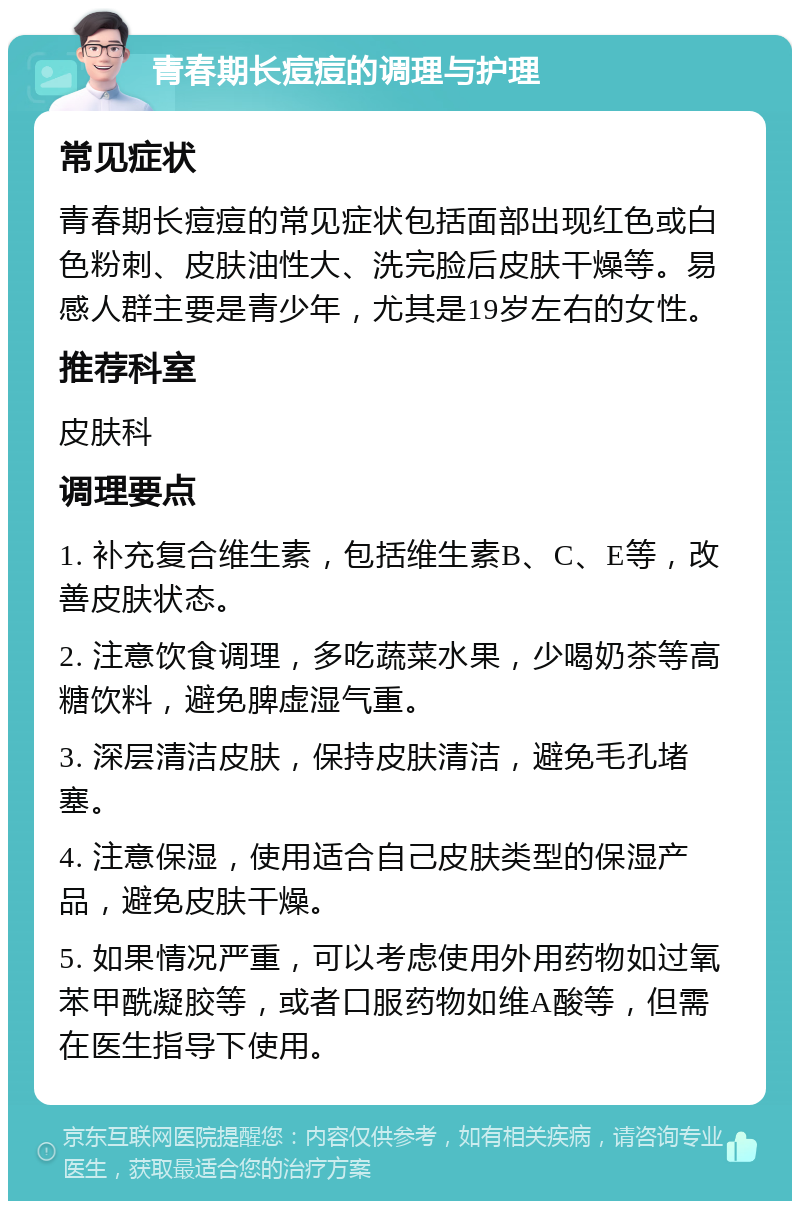 青春期长痘痘的调理与护理 常见症状 青春期长痘痘的常见症状包括面部出现红色或白色粉刺、皮肤油性大、洗完脸后皮肤干燥等。易感人群主要是青少年，尤其是19岁左右的女性。 推荐科室 皮肤科 调理要点 1. 补充复合维生素，包括维生素B、C、E等，改善皮肤状态。 2. 注意饮食调理，多吃蔬菜水果，少喝奶茶等高糖饮料，避免脾虚湿气重。 3. 深层清洁皮肤，保持皮肤清洁，避免毛孔堵塞。 4. 注意保湿，使用适合自己皮肤类型的保湿产品，避免皮肤干燥。 5. 如果情况严重，可以考虑使用外用药物如过氧苯甲酰凝胶等，或者口服药物如维A酸等，但需在医生指导下使用。