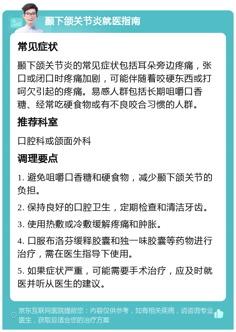 颞下颌关节炎就医指南 常见症状 颞下颌关节炎的常见症状包括耳朵旁边疼痛，张口或闭口时疼痛加剧，可能伴随着咬硬东西或打呵欠引起的疼痛。易感人群包括长期咀嚼口香糖、经常吃硬食物或有不良咬合习惯的人群。 推荐科室 口腔科或颌面外科 调理要点 1. 避免咀嚼口香糖和硬食物，减少颞下颌关节的负担。 2. 保持良好的口腔卫生，定期检查和清洁牙齿。 3. 使用热敷或冷敷缓解疼痛和肿胀。 4. 口服布洛芬缓释胶囊和独一味胶囊等药物进行治疗，需在医生指导下使用。 5. 如果症状严重，可能需要手术治疗，应及时就医并听从医生的建议。