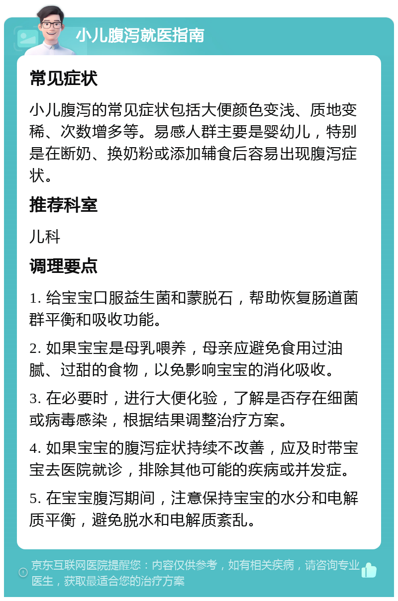 小儿腹泻就医指南 常见症状 小儿腹泻的常见症状包括大便颜色变浅、质地变稀、次数增多等。易感人群主要是婴幼儿，特别是在断奶、换奶粉或添加辅食后容易出现腹泻症状。 推荐科室 儿科 调理要点 1. 给宝宝口服益生菌和蒙脱石，帮助恢复肠道菌群平衡和吸收功能。 2. 如果宝宝是母乳喂养，母亲应避免食用过油腻、过甜的食物，以免影响宝宝的消化吸收。 3. 在必要时，进行大便化验，了解是否存在细菌或病毒感染，根据结果调整治疗方案。 4. 如果宝宝的腹泻症状持续不改善，应及时带宝宝去医院就诊，排除其他可能的疾病或并发症。 5. 在宝宝腹泻期间，注意保持宝宝的水分和电解质平衡，避免脱水和电解质紊乱。