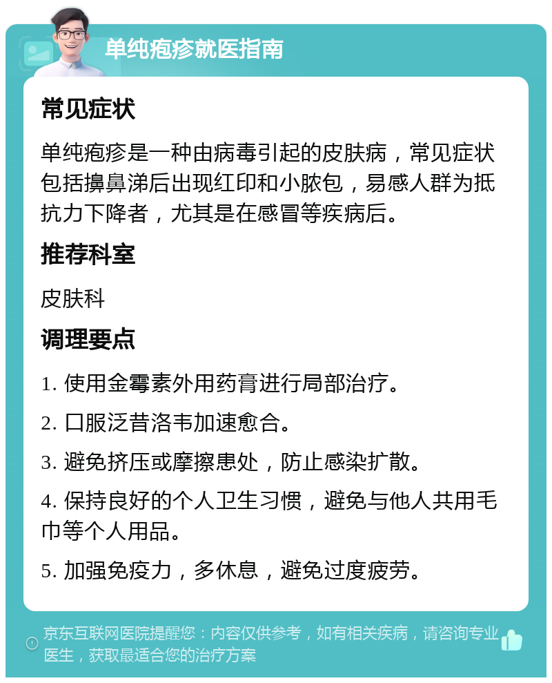 单纯疱疹就医指南 常见症状 单纯疱疹是一种由病毒引起的皮肤病，常见症状包括擤鼻涕后出现红印和小脓包，易感人群为抵抗力下降者，尤其是在感冒等疾病后。 推荐科室 皮肤科 调理要点 1. 使用金霉素外用药膏进行局部治疗。 2. 口服泛昔洛韦加速愈合。 3. 避免挤压或摩擦患处，防止感染扩散。 4. 保持良好的个人卫生习惯，避免与他人共用毛巾等个人用品。 5. 加强免疫力，多休息，避免过度疲劳。