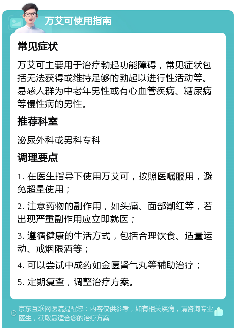 万艾可使用指南 常见症状 万艾可主要用于治疗勃起功能障碍，常见症状包括无法获得或维持足够的勃起以进行性活动等。易感人群为中老年男性或有心血管疾病、糖尿病等慢性病的男性。 推荐科室 泌尿外科或男科专科 调理要点 1. 在医生指导下使用万艾可，按照医嘱服用，避免超量使用； 2. 注意药物的副作用，如头痛、面部潮红等，若出现严重副作用应立即就医； 3. 遵循健康的生活方式，包括合理饮食、适量运动、戒烟限酒等； 4. 可以尝试中成药如金匮肾气丸等辅助治疗； 5. 定期复查，调整治疗方案。