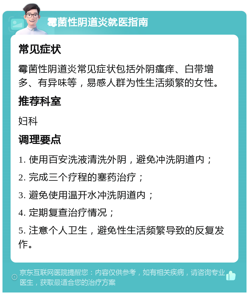 霉菌性阴道炎就医指南 常见症状 霉菌性阴道炎常见症状包括外阴瘙痒、白带增多、有异味等，易感人群为性生活频繁的女性。 推荐科室 妇科 调理要点 1. 使用百安洗液清洗外阴，避免冲洗阴道内； 2. 完成三个疗程的塞药治疗； 3. 避免使用温开水冲洗阴道内； 4. 定期复查治疗情况； 5. 注意个人卫生，避免性生活频繁导致的反复发作。