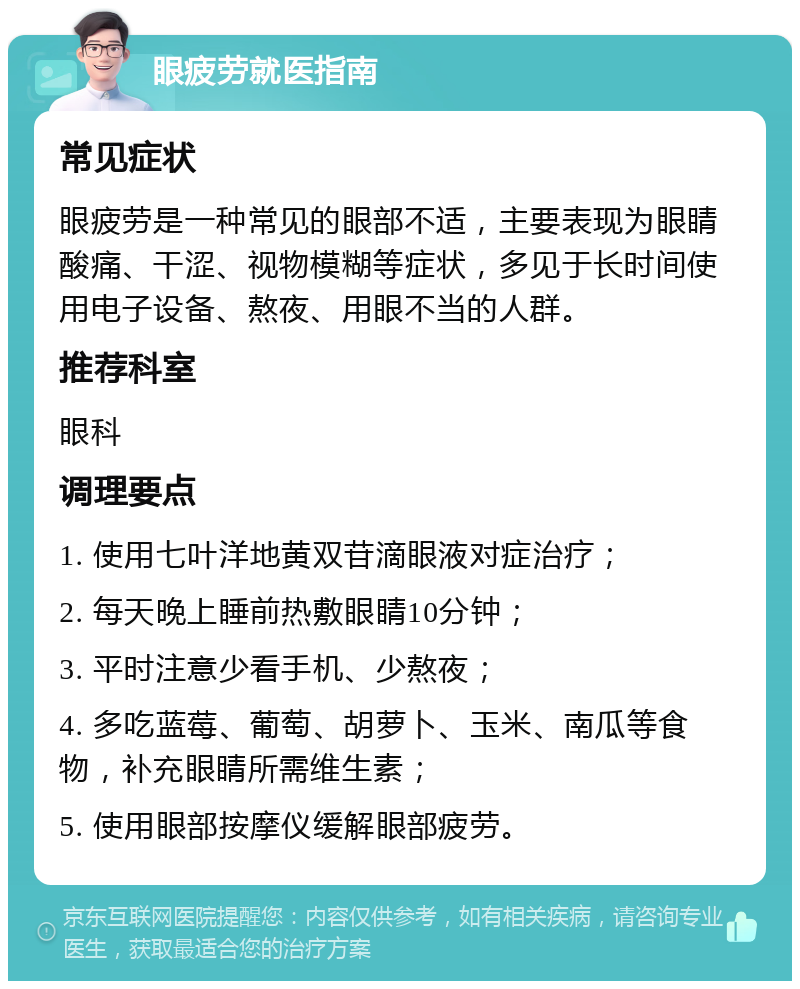 眼疲劳就医指南 常见症状 眼疲劳是一种常见的眼部不适，主要表现为眼睛酸痛、干涩、视物模糊等症状，多见于长时间使用电子设备、熬夜、用眼不当的人群。 推荐科室 眼科 调理要点 1. 使用七叶洋地黄双苷滴眼液对症治疗； 2. 每天晚上睡前热敷眼睛10分钟； 3. 平时注意少看手机、少熬夜； 4. 多吃蓝莓、葡萄、胡萝卜、玉米、南瓜等食物，补充眼睛所需维生素； 5. 使用眼部按摩仪缓解眼部疲劳。