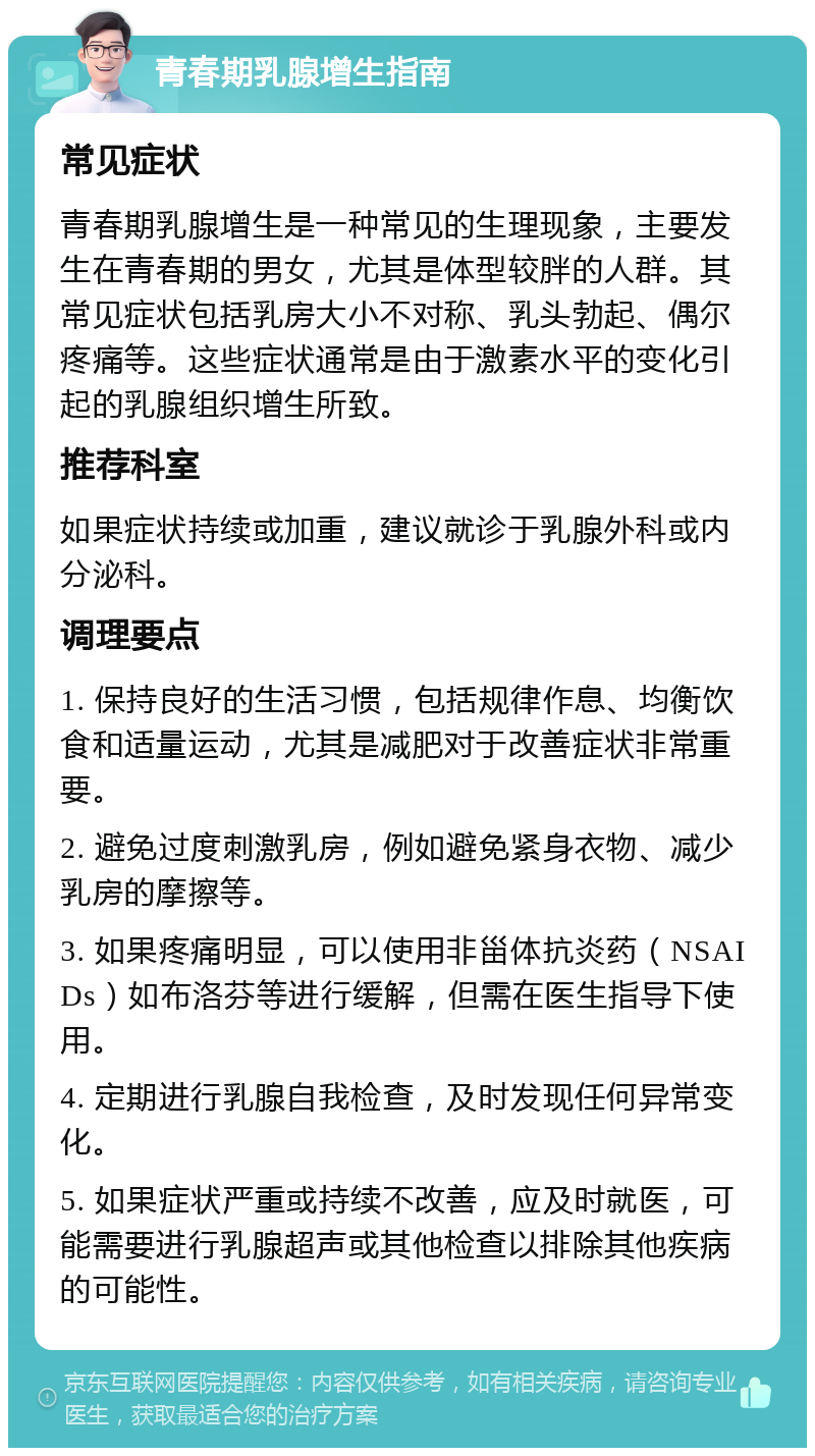 青春期乳腺增生指南 常见症状 青春期乳腺增生是一种常见的生理现象，主要发生在青春期的男女，尤其是体型较胖的人群。其常见症状包括乳房大小不对称、乳头勃起、偶尔疼痛等。这些症状通常是由于激素水平的变化引起的乳腺组织增生所致。 推荐科室 如果症状持续或加重，建议就诊于乳腺外科或内分泌科。 调理要点 1. 保持良好的生活习惯，包括规律作息、均衡饮食和适量运动，尤其是减肥对于改善症状非常重要。 2. 避免过度刺激乳房，例如避免紧身衣物、减少乳房的摩擦等。 3. 如果疼痛明显，可以使用非甾体抗炎药（NSAIDs）如布洛芬等进行缓解，但需在医生指导下使用。 4. 定期进行乳腺自我检查，及时发现任何异常变化。 5. 如果症状严重或持续不改善，应及时就医，可能需要进行乳腺超声或其他检查以排除其他疾病的可能性。