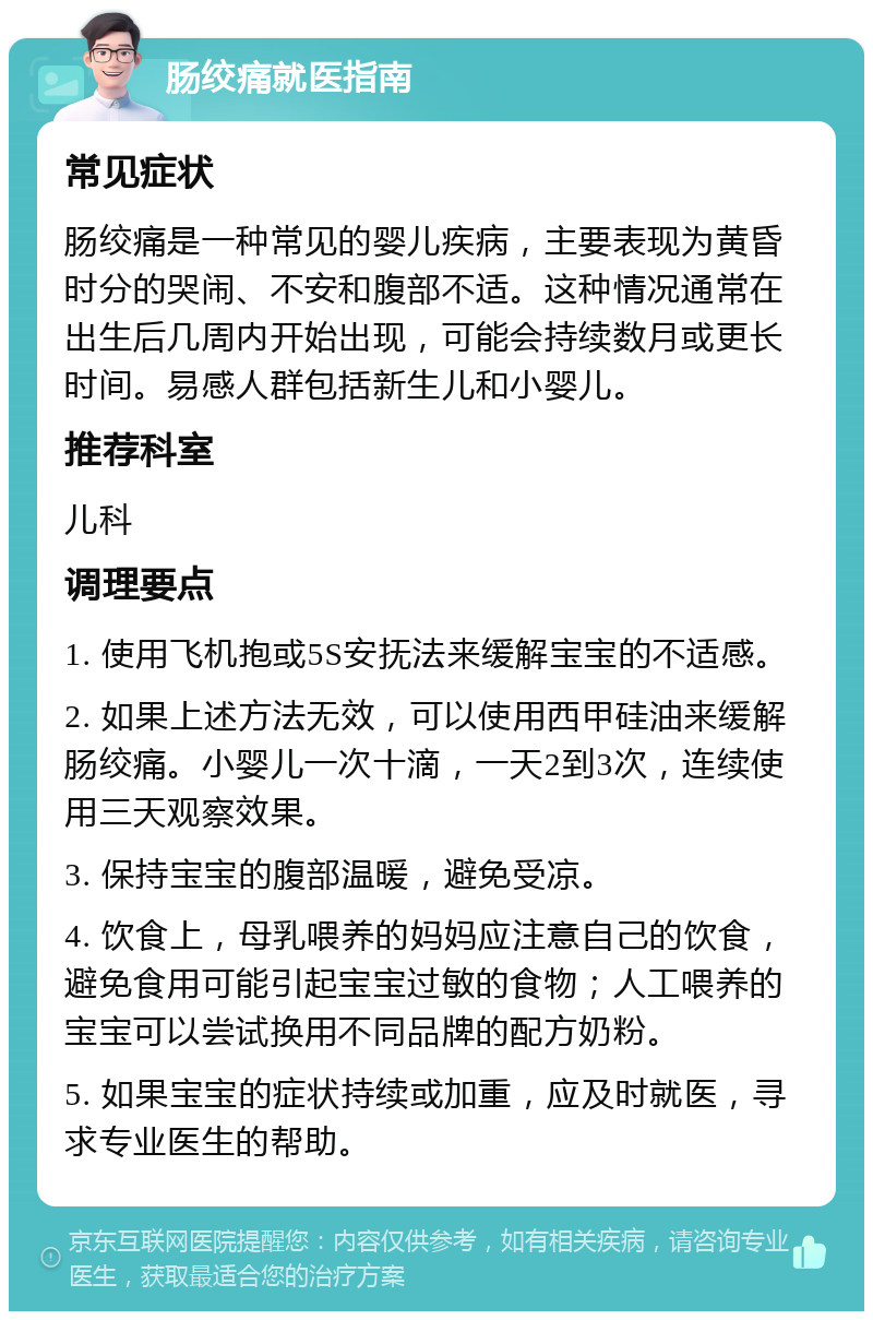 肠绞痛就医指南 常见症状 肠绞痛是一种常见的婴儿疾病，主要表现为黄昏时分的哭闹、不安和腹部不适。这种情况通常在出生后几周内开始出现，可能会持续数月或更长时间。易感人群包括新生儿和小婴儿。 推荐科室 儿科 调理要点 1. 使用飞机抱或5S安抚法来缓解宝宝的不适感。 2. 如果上述方法无效，可以使用西甲硅油来缓解肠绞痛。小婴儿一次十滴，一天2到3次，连续使用三天观察效果。 3. 保持宝宝的腹部温暖，避免受凉。 4. 饮食上，母乳喂养的妈妈应注意自己的饮食，避免食用可能引起宝宝过敏的食物；人工喂养的宝宝可以尝试换用不同品牌的配方奶粉。 5. 如果宝宝的症状持续或加重，应及时就医，寻求专业医生的帮助。