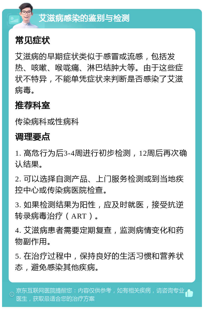 艾滋病感染的鉴别与检测 常见症状 艾滋病的早期症状类似于感冒或流感，包括发热、咳嗽、喉咙痛、淋巴结肿大等。由于这些症状不特异，不能单凭症状来判断是否感染了艾滋病毒。 推荐科室 传染病科或性病科 调理要点 1. 高危行为后3-4周进行初步检测，12周后再次确认结果。 2. 可以选择自测产品、上门服务检测或到当地疾控中心或传染病医院检查。 3. 如果检测结果为阳性，应及时就医，接受抗逆转录病毒治疗（ART）。 4. 艾滋病患者需要定期复查，监测病情变化和药物副作用。 5. 在治疗过程中，保持良好的生活习惯和营养状态，避免感染其他疾病。