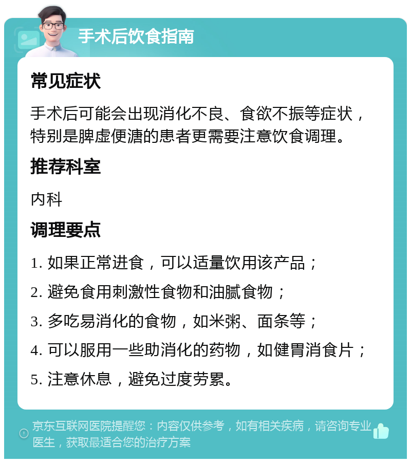 手术后饮食指南 常见症状 手术后可能会出现消化不良、食欲不振等症状，特别是脾虚便溏的患者更需要注意饮食调理。 推荐科室 内科 调理要点 1. 如果正常进食，可以适量饮用该产品； 2. 避免食用刺激性食物和油腻食物； 3. 多吃易消化的食物，如米粥、面条等； 4. 可以服用一些助消化的药物，如健胃消食片； 5. 注意休息，避免过度劳累。