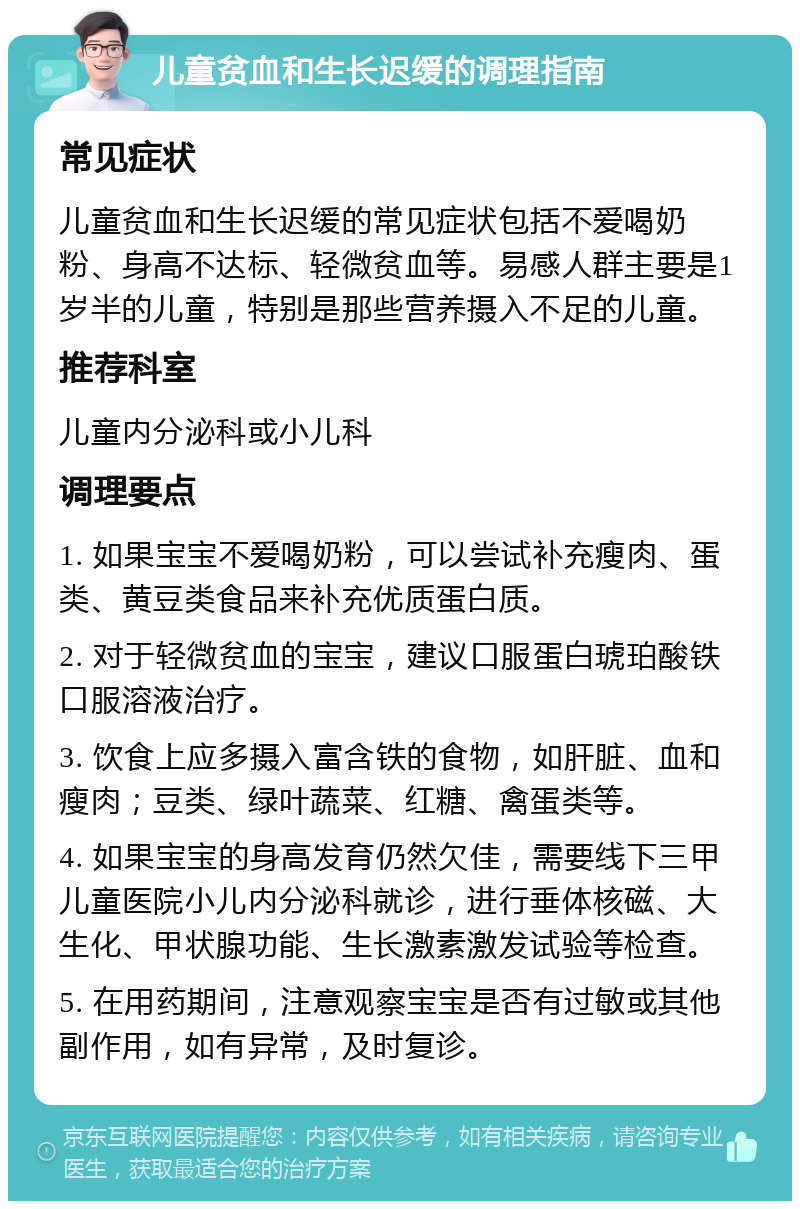 儿童贫血和生长迟缓的调理指南 常见症状 儿童贫血和生长迟缓的常见症状包括不爱喝奶粉、身高不达标、轻微贫血等。易感人群主要是1岁半的儿童，特别是那些营养摄入不足的儿童。 推荐科室 儿童内分泌科或小儿科 调理要点 1. 如果宝宝不爱喝奶粉，可以尝试补充瘦肉、蛋类、黄豆类食品来补充优质蛋白质。 2. 对于轻微贫血的宝宝，建议口服蛋白琥珀酸铁口服溶液治疗。 3. 饮食上应多摄入富含铁的食物，如肝脏、血和瘦肉；豆类、绿叶蔬菜、红糖、禽蛋类等。 4. 如果宝宝的身高发育仍然欠佳，需要线下三甲儿童医院小儿内分泌科就诊，进行垂体核磁、大生化、甲状腺功能、生长激素激发试验等检查。 5. 在用药期间，注意观察宝宝是否有过敏或其他副作用，如有异常，及时复诊。