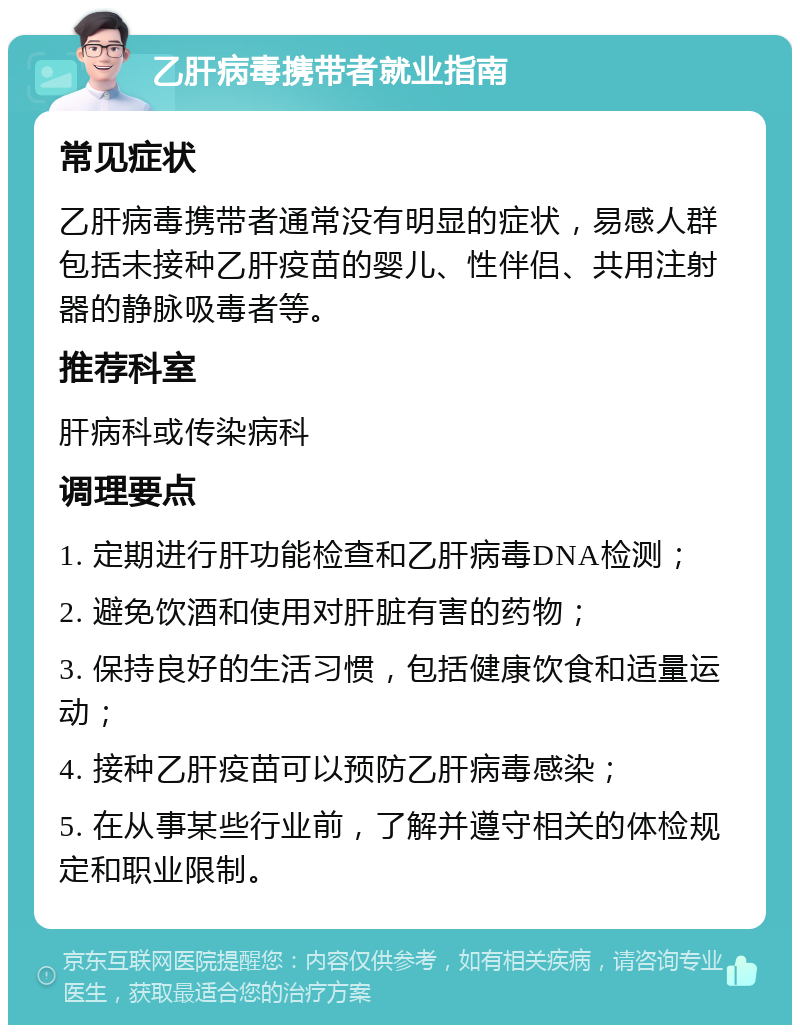 乙肝病毒携带者就业指南 常见症状 乙肝病毒携带者通常没有明显的症状，易感人群包括未接种乙肝疫苗的婴儿、性伴侣、共用注射器的静脉吸毒者等。 推荐科室 肝病科或传染病科 调理要点 1. 定期进行肝功能检查和乙肝病毒DNA检测； 2. 避免饮酒和使用对肝脏有害的药物； 3. 保持良好的生活习惯，包括健康饮食和适量运动； 4. 接种乙肝疫苗可以预防乙肝病毒感染； 5. 在从事某些行业前，了解并遵守相关的体检规定和职业限制。