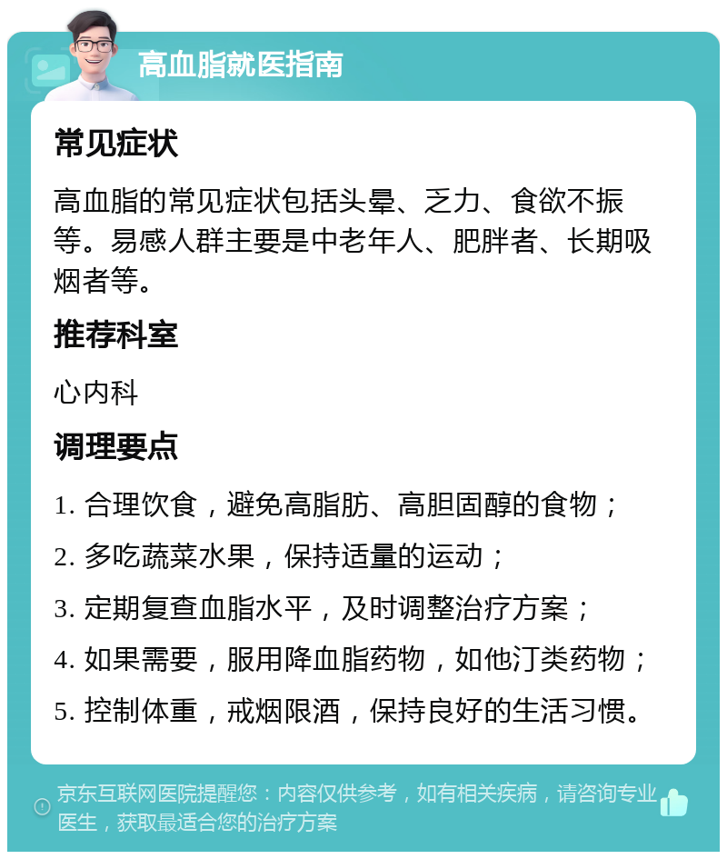 高血脂就医指南 常见症状 高血脂的常见症状包括头晕、乏力、食欲不振等。易感人群主要是中老年人、肥胖者、长期吸烟者等。 推荐科室 心内科 调理要点 1. 合理饮食，避免高脂肪、高胆固醇的食物； 2. 多吃蔬菜水果，保持适量的运动； 3. 定期复查血脂水平，及时调整治疗方案； 4. 如果需要，服用降血脂药物，如他汀类药物； 5. 控制体重，戒烟限酒，保持良好的生活习惯。