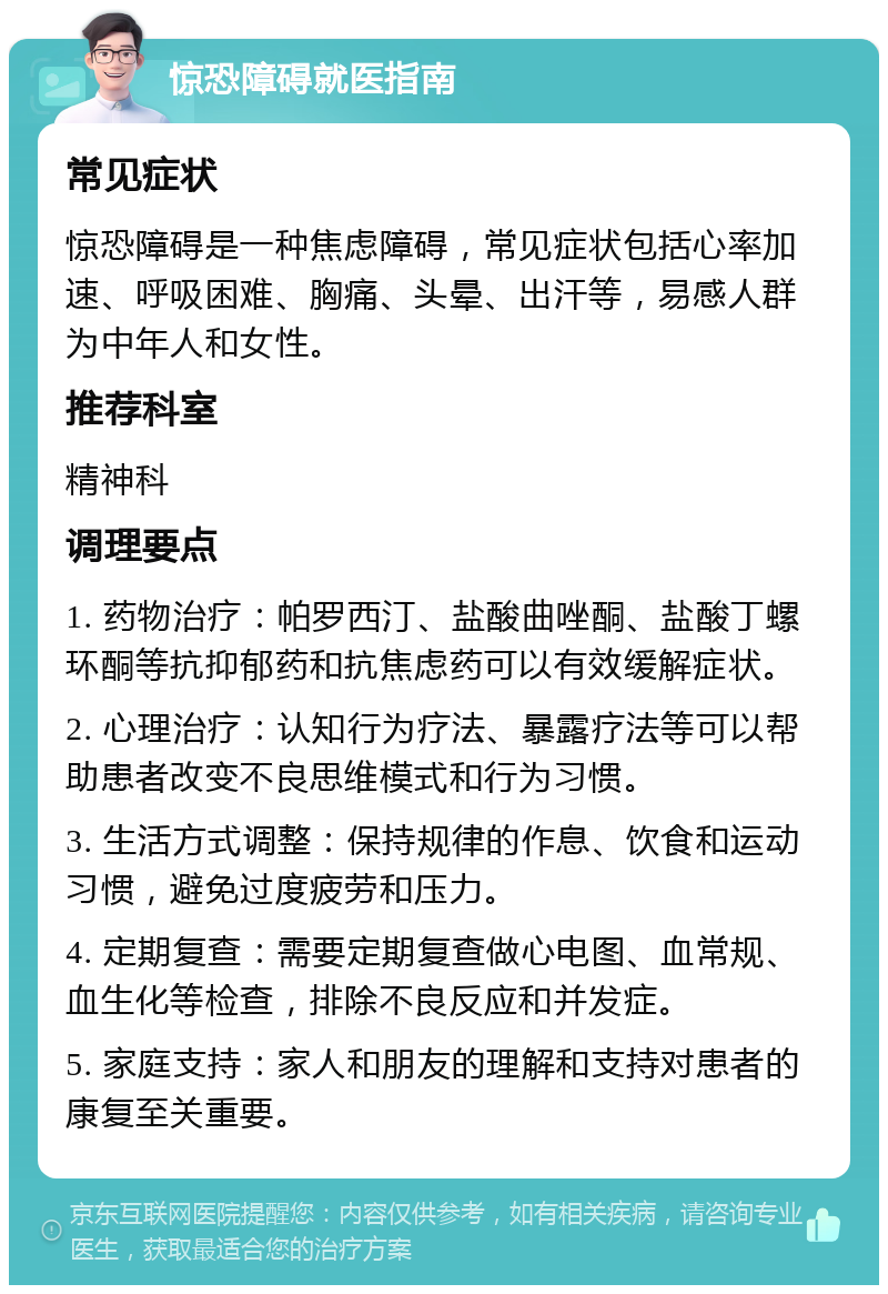 惊恐障碍就医指南 常见症状 惊恐障碍是一种焦虑障碍，常见症状包括心率加速、呼吸困难、胸痛、头晕、出汗等，易感人群为中年人和女性。 推荐科室 精神科 调理要点 1. 药物治疗：帕罗西汀、盐酸曲唑酮、盐酸丁螺环酮等抗抑郁药和抗焦虑药可以有效缓解症状。 2. 心理治疗：认知行为疗法、暴露疗法等可以帮助患者改变不良思维模式和行为习惯。 3. 生活方式调整：保持规律的作息、饮食和运动习惯，避免过度疲劳和压力。 4. 定期复查：需要定期复查做心电图、血常规、血生化等检查，排除不良反应和并发症。 5. 家庭支持：家人和朋友的理解和支持对患者的康复至关重要。