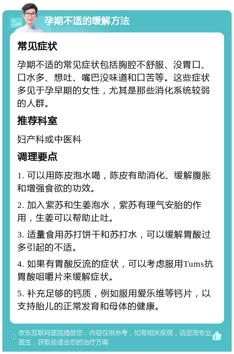 孕期不适的缓解方法 常见症状 孕期不适的常见症状包括胸腔不舒服、没胃口、口水多、想吐、嘴巴没味道和口苦等。这些症状多见于孕早期的女性，尤其是那些消化系统较弱的人群。 推荐科室 妇产科或中医科 调理要点 1. 可以用陈皮泡水喝，陈皮有助消化、缓解腹胀和增强食欲的功效。 2. 加入紫苏和生姜泡水，紫苏有理气安胎的作用，生姜可以帮助止吐。 3. 适量食用苏打饼干和苏打水，可以缓解胃酸过多引起的不适。 4. 如果有胃酸反流的症状，可以考虑服用Tums抗胃酸咀嚼片来缓解症状。 5. 补充足够的钙质，例如服用爱乐维等钙片，以支持胎儿的正常发育和母体的健康。