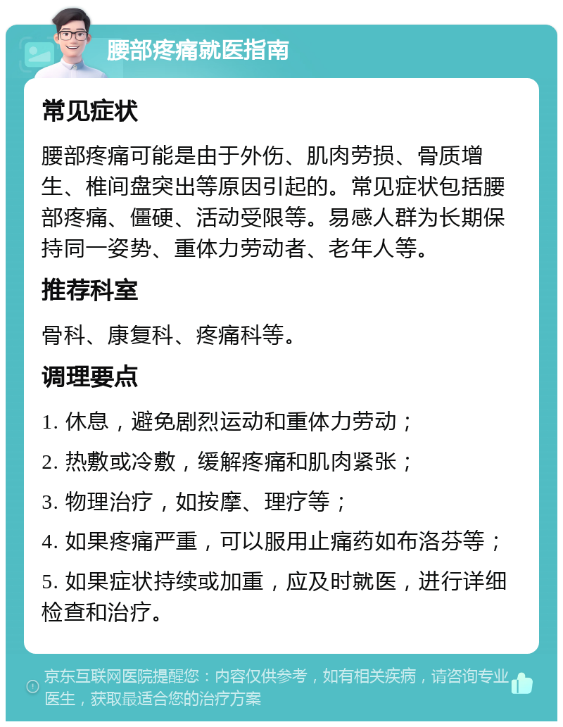 腰部疼痛就医指南 常见症状 腰部疼痛可能是由于外伤、肌肉劳损、骨质增生、椎间盘突出等原因引起的。常见症状包括腰部疼痛、僵硬、活动受限等。易感人群为长期保持同一姿势、重体力劳动者、老年人等。 推荐科室 骨科、康复科、疼痛科等。 调理要点 1. 休息，避免剧烈运动和重体力劳动； 2. 热敷或冷敷，缓解疼痛和肌肉紧张； 3. 物理治疗，如按摩、理疗等； 4. 如果疼痛严重，可以服用止痛药如布洛芬等； 5. 如果症状持续或加重，应及时就医，进行详细检查和治疗。