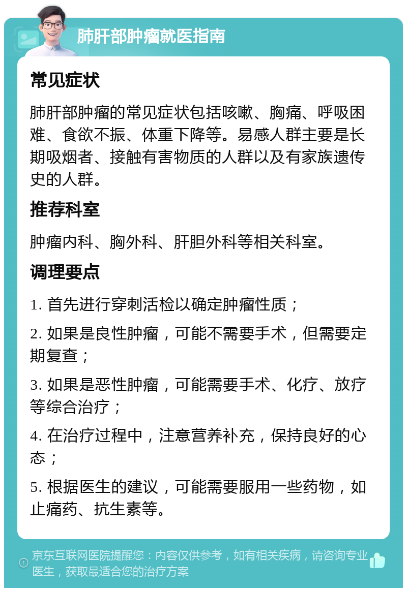 肺肝部肿瘤就医指南 常见症状 肺肝部肿瘤的常见症状包括咳嗽、胸痛、呼吸困难、食欲不振、体重下降等。易感人群主要是长期吸烟者、接触有害物质的人群以及有家族遗传史的人群。 推荐科室 肿瘤内科、胸外科、肝胆外科等相关科室。 调理要点 1. 首先进行穿刺活检以确定肿瘤性质； 2. 如果是良性肿瘤，可能不需要手术，但需要定期复查； 3. 如果是恶性肿瘤，可能需要手术、化疗、放疗等综合治疗； 4. 在治疗过程中，注意营养补充，保持良好的心态； 5. 根据医生的建议，可能需要服用一些药物，如止痛药、抗生素等。