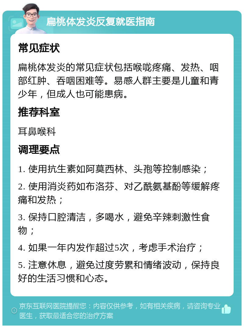 扁桃体发炎反复就医指南 常见症状 扁桃体发炎的常见症状包括喉咙疼痛、发热、咽部红肿、吞咽困难等。易感人群主要是儿童和青少年，但成人也可能患病。 推荐科室 耳鼻喉科 调理要点 1. 使用抗生素如阿莫西林、头孢等控制感染； 2. 使用消炎药如布洛芬、对乙酰氨基酚等缓解疼痛和发热； 3. 保持口腔清洁，多喝水，避免辛辣刺激性食物； 4. 如果一年内发作超过5次，考虑手术治疗； 5. 注意休息，避免过度劳累和情绪波动，保持良好的生活习惯和心态。