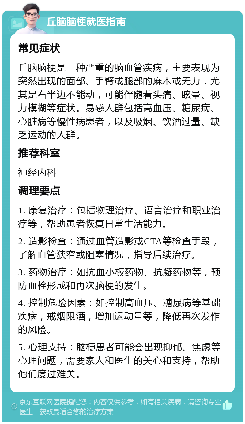 丘脑脑梗就医指南 常见症状 丘脑脑梗是一种严重的脑血管疾病，主要表现为突然出现的面部、手臂或腿部的麻木或无力，尤其是右半边不能动，可能伴随着头痛、眩晕、视力模糊等症状。易感人群包括高血压、糖尿病、心脏病等慢性病患者，以及吸烟、饮酒过量、缺乏运动的人群。 推荐科室 神经内科 调理要点 1. 康复治疗：包括物理治疗、语言治疗和职业治疗等，帮助患者恢复日常生活能力。 2. 造影检查：通过血管造影或CTA等检查手段，了解血管狭窄或阻塞情况，指导后续治疗。 3. 药物治疗：如抗血小板药物、抗凝药物等，预防血栓形成和再次脑梗的发生。 4. 控制危险因素：如控制高血压、糖尿病等基础疾病，戒烟限酒，增加运动量等，降低再次发作的风险。 5. 心理支持：脑梗患者可能会出现抑郁、焦虑等心理问题，需要家人和医生的关心和支持，帮助他们度过难关。